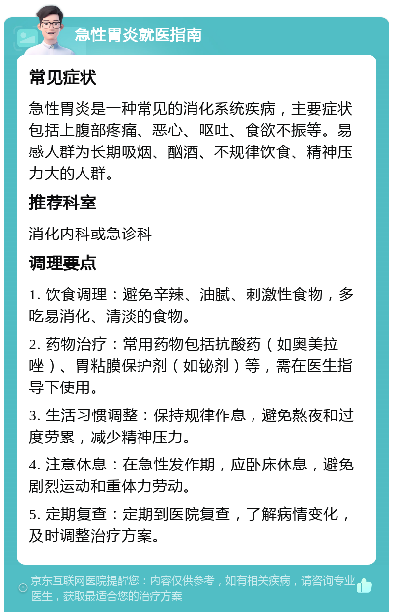 急性胃炎就医指南 常见症状 急性胃炎是一种常见的消化系统疾病，主要症状包括上腹部疼痛、恶心、呕吐、食欲不振等。易感人群为长期吸烟、酗酒、不规律饮食、精神压力大的人群。 推荐科室 消化内科或急诊科 调理要点 1. 饮食调理：避免辛辣、油腻、刺激性食物，多吃易消化、清淡的食物。 2. 药物治疗：常用药物包括抗酸药（如奥美拉唑）、胃粘膜保护剂（如铋剂）等，需在医生指导下使用。 3. 生活习惯调整：保持规律作息，避免熬夜和过度劳累，减少精神压力。 4. 注意休息：在急性发作期，应卧床休息，避免剧烈运动和重体力劳动。 5. 定期复查：定期到医院复查，了解病情变化，及时调整治疗方案。