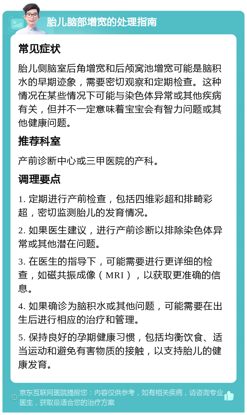 胎儿脑部增宽的处理指南 常见症状 胎儿侧脑室后角增宽和后颅窝池增宽可能是脑积水的早期迹象，需要密切观察和定期检查。这种情况在某些情况下可能与染色体异常或其他疾病有关，但并不一定意味着宝宝会有智力问题或其他健康问题。 推荐科室 产前诊断中心或三甲医院的产科。 调理要点 1. 定期进行产前检查，包括四维彩超和排畸彩超，密切监测胎儿的发育情况。 2. 如果医生建议，进行产前诊断以排除染色体异常或其他潜在问题。 3. 在医生的指导下，可能需要进行更详细的检查，如磁共振成像（MRI），以获取更准确的信息。 4. 如果确诊为脑积水或其他问题，可能需要在出生后进行相应的治疗和管理。 5. 保持良好的孕期健康习惯，包括均衡饮食、适当运动和避免有害物质的接触，以支持胎儿的健康发育。