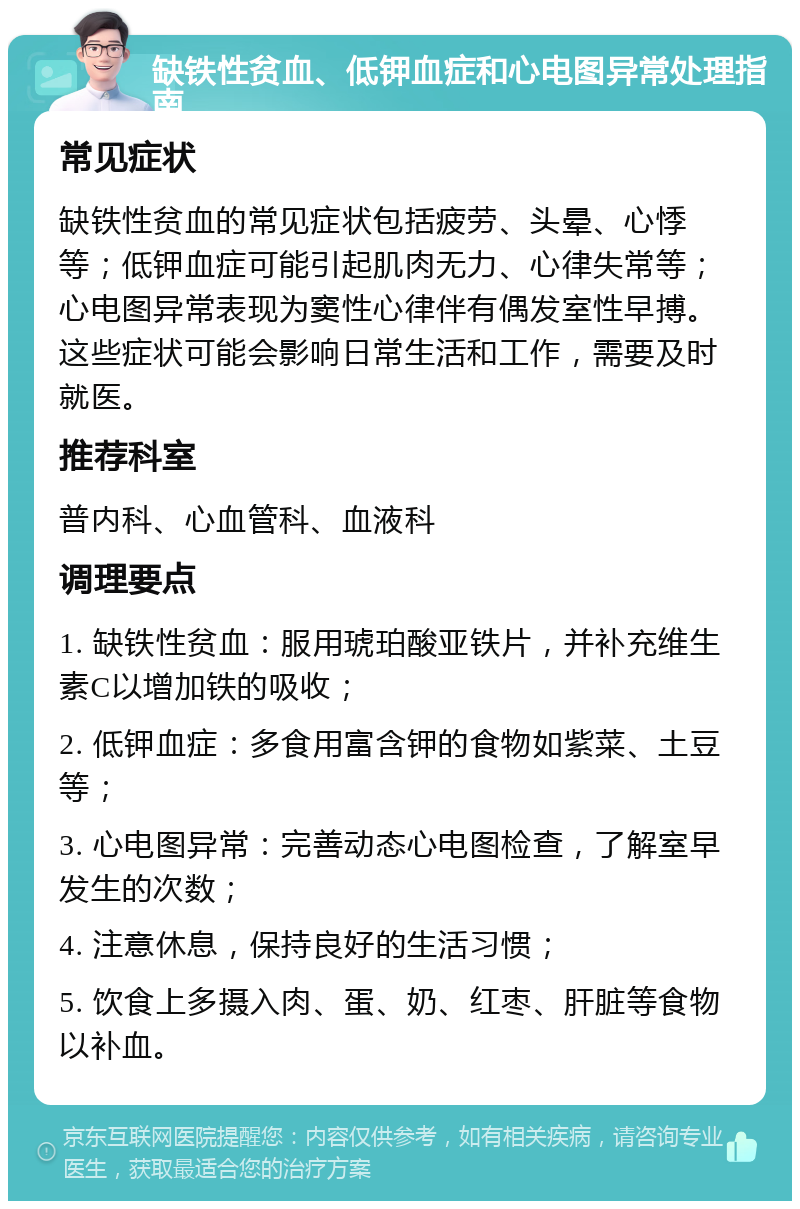 缺铁性贫血、低钾血症和心电图异常处理指南 常见症状 缺铁性贫血的常见症状包括疲劳、头晕、心悸等；低钾血症可能引起肌肉无力、心律失常等；心电图异常表现为窦性心律伴有偶发室性早搏。这些症状可能会影响日常生活和工作，需要及时就医。 推荐科室 普内科、心血管科、血液科 调理要点 1. 缺铁性贫血：服用琥珀酸亚铁片，并补充维生素C以增加铁的吸收； 2. 低钾血症：多食用富含钾的食物如紫菜、土豆等； 3. 心电图异常：完善动态心电图检查，了解室早发生的次数； 4. 注意休息，保持良好的生活习惯； 5. 饮食上多摄入肉、蛋、奶、红枣、肝脏等食物以补血。