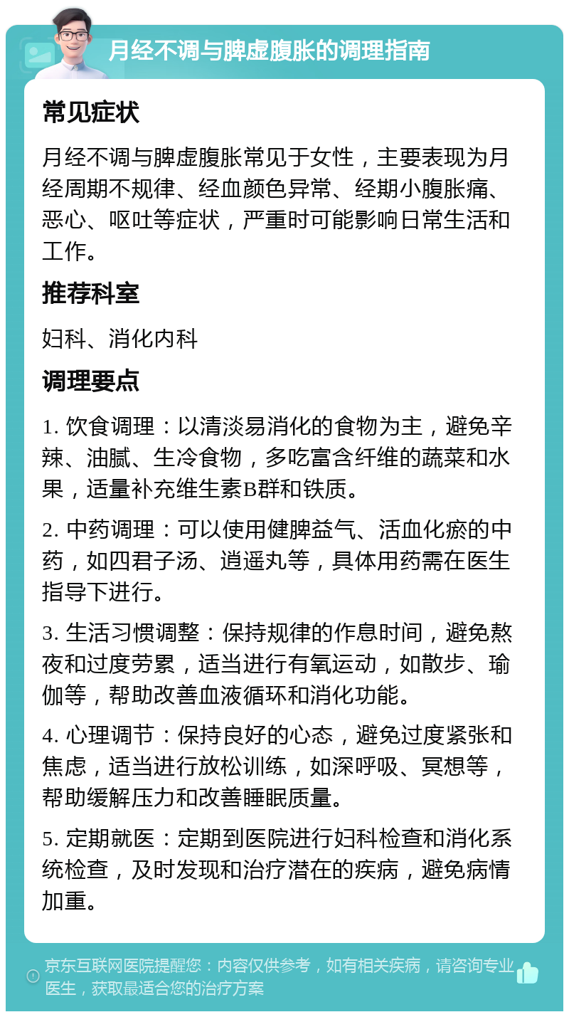 月经不调与脾虚腹胀的调理指南 常见症状 月经不调与脾虚腹胀常见于女性，主要表现为月经周期不规律、经血颜色异常、经期小腹胀痛、恶心、呕吐等症状，严重时可能影响日常生活和工作。 推荐科室 妇科、消化内科 调理要点 1. 饮食调理：以清淡易消化的食物为主，避免辛辣、油腻、生冷食物，多吃富含纤维的蔬菜和水果，适量补充维生素B群和铁质。 2. 中药调理：可以使用健脾益气、活血化瘀的中药，如四君子汤、逍遥丸等，具体用药需在医生指导下进行。 3. 生活习惯调整：保持规律的作息时间，避免熬夜和过度劳累，适当进行有氧运动，如散步、瑜伽等，帮助改善血液循环和消化功能。 4. 心理调节：保持良好的心态，避免过度紧张和焦虑，适当进行放松训练，如深呼吸、冥想等，帮助缓解压力和改善睡眠质量。 5. 定期就医：定期到医院进行妇科检查和消化系统检查，及时发现和治疗潜在的疾病，避免病情加重。