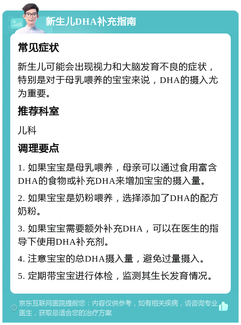 新生儿DHA补充指南 常见症状 新生儿可能会出现视力和大脑发育不良的症状，特别是对于母乳喂养的宝宝来说，DHA的摄入尤为重要。 推荐科室 儿科 调理要点 1. 如果宝宝是母乳喂养，母亲可以通过食用富含DHA的食物或补充DHA来增加宝宝的摄入量。 2. 如果宝宝是奶粉喂养，选择添加了DHA的配方奶粉。 3. 如果宝宝需要额外补充DHA，可以在医生的指导下使用DHA补充剂。 4. 注意宝宝的总DHA摄入量，避免过量摄入。 5. 定期带宝宝进行体检，监测其生长发育情况。