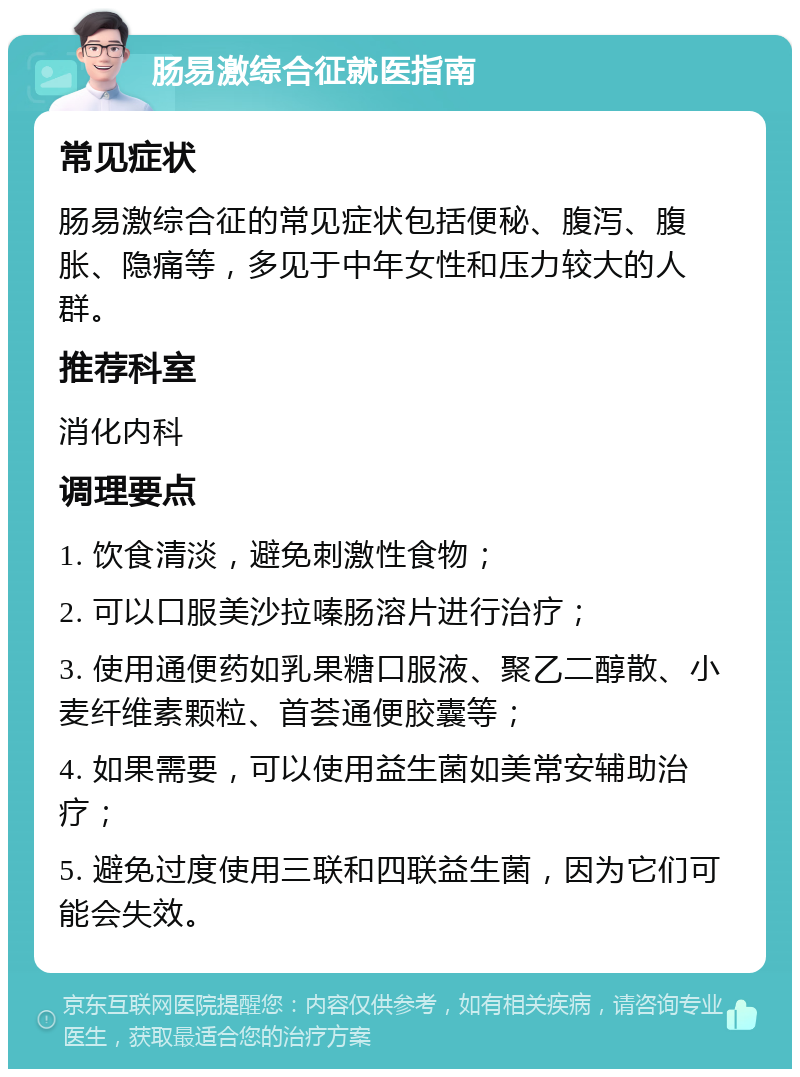 肠易激综合征就医指南 常见症状 肠易激综合征的常见症状包括便秘、腹泻、腹胀、隐痛等，多见于中年女性和压力较大的人群。 推荐科室 消化内科 调理要点 1. 饮食清淡，避免刺激性食物； 2. 可以口服美沙拉嗪肠溶片进行治疗； 3. 使用通便药如乳果糖口服液、聚乙二醇散、小麦纤维素颗粒、首荟通便胶囊等； 4. 如果需要，可以使用益生菌如美常安辅助治疗； 5. 避免过度使用三联和四联益生菌，因为它们可能会失效。