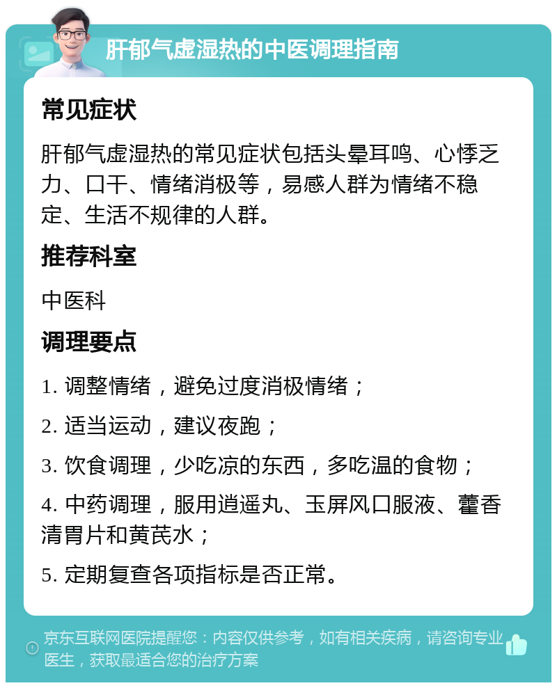 肝郁气虚湿热的中医调理指南 常见症状 肝郁气虚湿热的常见症状包括头晕耳鸣、心悸乏力、口干、情绪消极等，易感人群为情绪不稳定、生活不规律的人群。 推荐科室 中医科 调理要点 1. 调整情绪，避免过度消极情绪； 2. 适当运动，建议夜跑； 3. 饮食调理，少吃凉的东西，多吃温的食物； 4. 中药调理，服用逍遥丸、玉屏风口服液、藿香清胃片和黄芪水； 5. 定期复查各项指标是否正常。