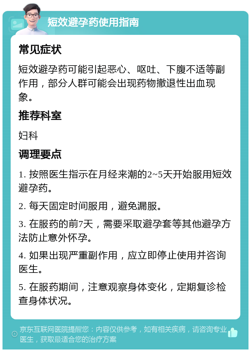 短效避孕药使用指南 常见症状 短效避孕药可能引起恶心、呕吐、下腹不适等副作用，部分人群可能会出现药物撤退性出血现象。 推荐科室 妇科 调理要点 1. 按照医生指示在月经来潮的2~5天开始服用短效避孕药。 2. 每天固定时间服用，避免漏服。 3. 在服药的前7天，需要采取避孕套等其他避孕方法防止意外怀孕。 4. 如果出现严重副作用，应立即停止使用并咨询医生。 5. 在服药期间，注意观察身体变化，定期复诊检查身体状况。