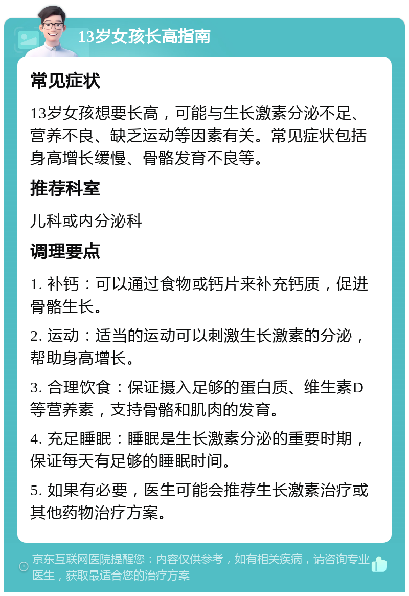 13岁女孩长高指南 常见症状 13岁女孩想要长高，可能与生长激素分泌不足、营养不良、缺乏运动等因素有关。常见症状包括身高增长缓慢、骨骼发育不良等。 推荐科室 儿科或内分泌科 调理要点 1. 补钙：可以通过食物或钙片来补充钙质，促进骨骼生长。 2. 运动：适当的运动可以刺激生长激素的分泌，帮助身高增长。 3. 合理饮食：保证摄入足够的蛋白质、维生素D等营养素，支持骨骼和肌肉的发育。 4. 充足睡眠：睡眠是生长激素分泌的重要时期，保证每天有足够的睡眠时间。 5. 如果有必要，医生可能会推荐生长激素治疗或其他药物治疗方案。