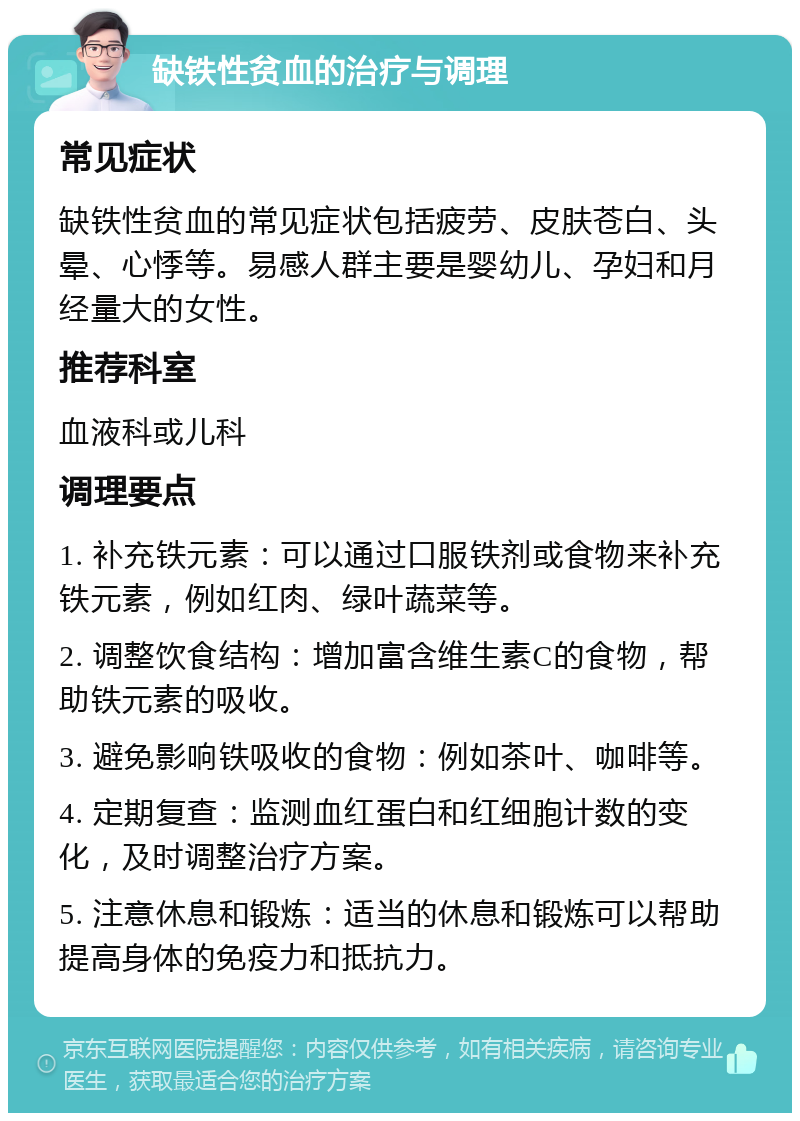 缺铁性贫血的治疗与调理 常见症状 缺铁性贫血的常见症状包括疲劳、皮肤苍白、头晕、心悸等。易感人群主要是婴幼儿、孕妇和月经量大的女性。 推荐科室 血液科或儿科 调理要点 1. 补充铁元素：可以通过口服铁剂或食物来补充铁元素，例如红肉、绿叶蔬菜等。 2. 调整饮食结构：增加富含维生素C的食物，帮助铁元素的吸收。 3. 避免影响铁吸收的食物：例如茶叶、咖啡等。 4. 定期复查：监测血红蛋白和红细胞计数的变化，及时调整治疗方案。 5. 注意休息和锻炼：适当的休息和锻炼可以帮助提高身体的免疫力和抵抗力。