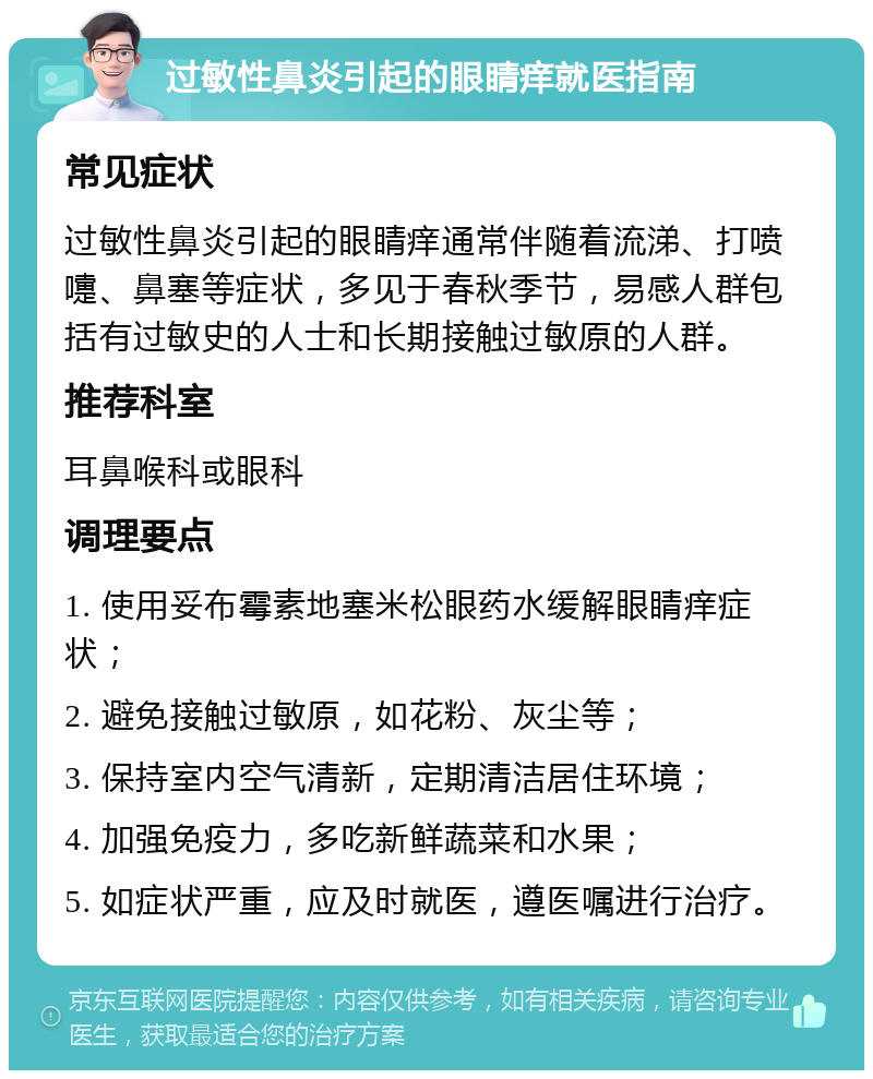 过敏性鼻炎引起的眼睛痒就医指南 常见症状 过敏性鼻炎引起的眼睛痒通常伴随着流涕、打喷嚏、鼻塞等症状，多见于春秋季节，易感人群包括有过敏史的人士和长期接触过敏原的人群。 推荐科室 耳鼻喉科或眼科 调理要点 1. 使用妥布霉素地塞米松眼药水缓解眼睛痒症状； 2. 避免接触过敏原，如花粉、灰尘等； 3. 保持室内空气清新，定期清洁居住环境； 4. 加强免疫力，多吃新鲜蔬菜和水果； 5. 如症状严重，应及时就医，遵医嘱进行治疗。