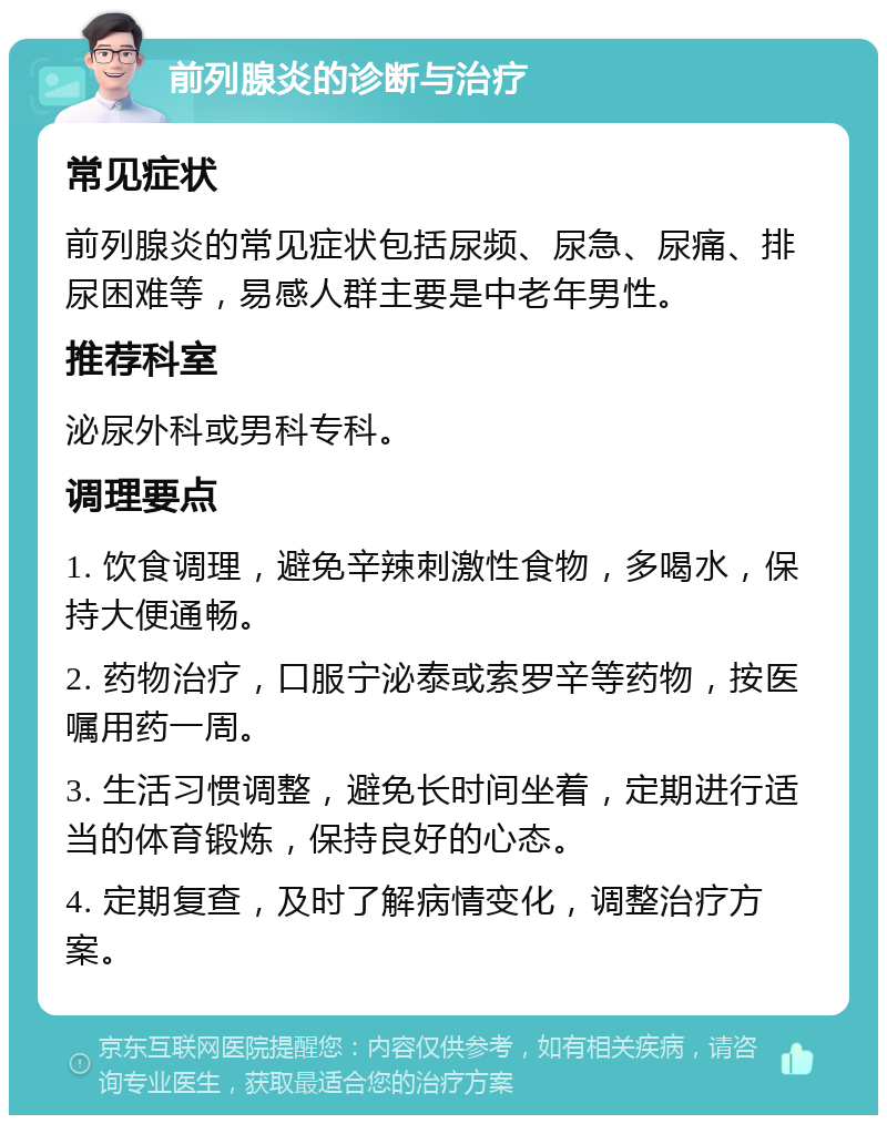 前列腺炎的诊断与治疗 常见症状 前列腺炎的常见症状包括尿频、尿急、尿痛、排尿困难等，易感人群主要是中老年男性。 推荐科室 泌尿外科或男科专科。 调理要点 1. 饮食调理，避免辛辣刺激性食物，多喝水，保持大便通畅。 2. 药物治疗，口服宁泌泰或索罗辛等药物，按医嘱用药一周。 3. 生活习惯调整，避免长时间坐着，定期进行适当的体育锻炼，保持良好的心态。 4. 定期复查，及时了解病情变化，调整治疗方案。