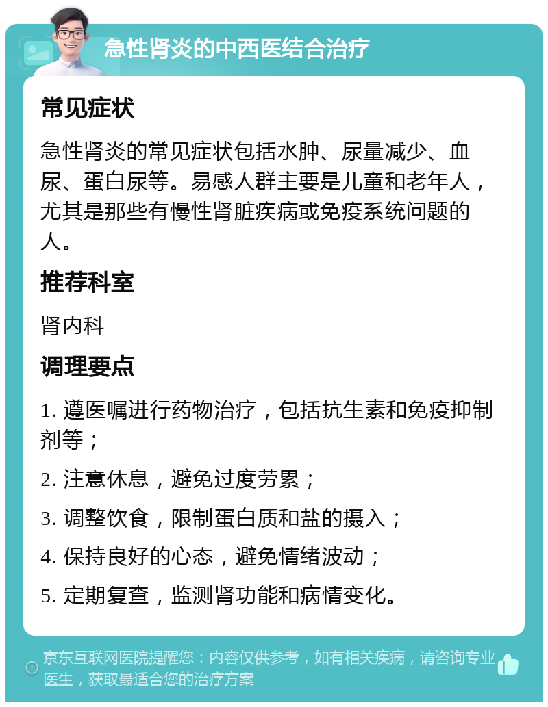 急性肾炎的中西医结合治疗 常见症状 急性肾炎的常见症状包括水肿、尿量减少、血尿、蛋白尿等。易感人群主要是儿童和老年人，尤其是那些有慢性肾脏疾病或免疫系统问题的人。 推荐科室 肾内科 调理要点 1. 遵医嘱进行药物治疗，包括抗生素和免疫抑制剂等； 2. 注意休息，避免过度劳累； 3. 调整饮食，限制蛋白质和盐的摄入； 4. 保持良好的心态，避免情绪波动； 5. 定期复查，监测肾功能和病情变化。