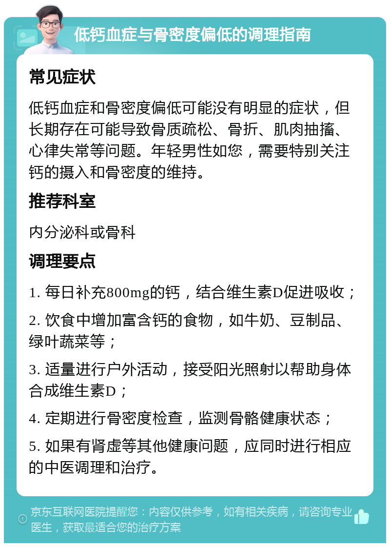 低钙血症与骨密度偏低的调理指南 常见症状 低钙血症和骨密度偏低可能没有明显的症状，但长期存在可能导致骨质疏松、骨折、肌肉抽搐、心律失常等问题。年轻男性如您，需要特别关注钙的摄入和骨密度的维持。 推荐科室 内分泌科或骨科 调理要点 1. 每日补充800mg的钙，结合维生素D促进吸收； 2. 饮食中增加富含钙的食物，如牛奶、豆制品、绿叶蔬菜等； 3. 适量进行户外活动，接受阳光照射以帮助身体合成维生素D； 4. 定期进行骨密度检查，监测骨骼健康状态； 5. 如果有肾虚等其他健康问题，应同时进行相应的中医调理和治疗。