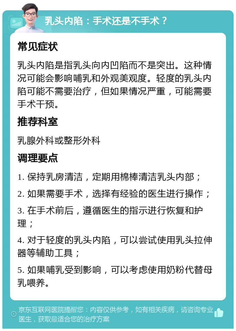 乳头内陷：手术还是不手术？ 常见症状 乳头内陷是指乳头向内凹陷而不是突出。这种情况可能会影响哺乳和外观美观度。轻度的乳头内陷可能不需要治疗，但如果情况严重，可能需要手术干预。 推荐科室 乳腺外科或整形外科 调理要点 1. 保持乳房清洁，定期用棉棒清洁乳头内部； 2. 如果需要手术，选择有经验的医生进行操作； 3. 在手术前后，遵循医生的指示进行恢复和护理； 4. 对于轻度的乳头内陷，可以尝试使用乳头拉伸器等辅助工具； 5. 如果哺乳受到影响，可以考虑使用奶粉代替母乳喂养。