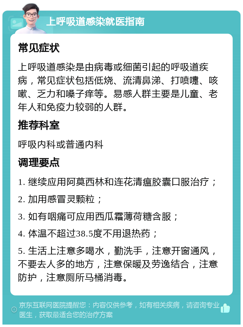 上呼吸道感染就医指南 常见症状 上呼吸道感染是由病毒或细菌引起的呼吸道疾病，常见症状包括低烧、流清鼻涕、打喷嚏、咳嗽、乏力和嗓子痒等。易感人群主要是儿童、老年人和免疫力较弱的人群。 推荐科室 呼吸内科或普通内科 调理要点 1. 继续应用阿莫西林和连花清瘟胶囊口服治疗； 2. 加用感冒灵颗粒； 3. 如有咽痛可应用西瓜霜薄荷糖含服； 4. 体温不超过38.5度不用退热药； 5. 生活上注意多喝水，勤洗手，注意开窗通风，不要去人多的地方，注意保暖及劳逸结合，注意防护，注意厕所马桶消毒。