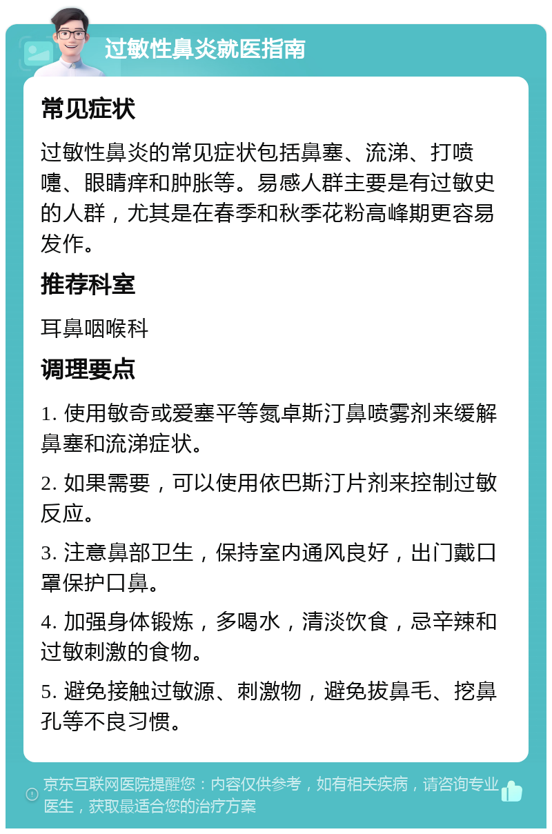 过敏性鼻炎就医指南 常见症状 过敏性鼻炎的常见症状包括鼻塞、流涕、打喷嚏、眼睛痒和肿胀等。易感人群主要是有过敏史的人群，尤其是在春季和秋季花粉高峰期更容易发作。 推荐科室 耳鼻咽喉科 调理要点 1. 使用敏奇或爱塞平等氮卓斯汀鼻喷雾剂来缓解鼻塞和流涕症状。 2. 如果需要，可以使用依巴斯汀片剂来控制过敏反应。 3. 注意鼻部卫生，保持室内通风良好，出门戴口罩保护口鼻。 4. 加强身体锻炼，多喝水，清淡饮食，忌辛辣和过敏刺激的食物。 5. 避免接触过敏源、刺激物，避免拔鼻毛、挖鼻孔等不良习惯。