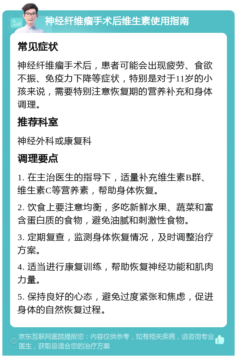 神经纤维瘤手术后维生素使用指南 常见症状 神经纤维瘤手术后，患者可能会出现疲劳、食欲不振、免疫力下降等症状，特别是对于11岁的小孩来说，需要特别注意恢复期的营养补充和身体调理。 推荐科室 神经外科或康复科 调理要点 1. 在主治医生的指导下，适量补充维生素B群、维生素C等营养素，帮助身体恢复。 2. 饮食上要注意均衡，多吃新鲜水果、蔬菜和富含蛋白质的食物，避免油腻和刺激性食物。 3. 定期复查，监测身体恢复情况，及时调整治疗方案。 4. 适当进行康复训练，帮助恢复神经功能和肌肉力量。 5. 保持良好的心态，避免过度紧张和焦虑，促进身体的自然恢复过程。