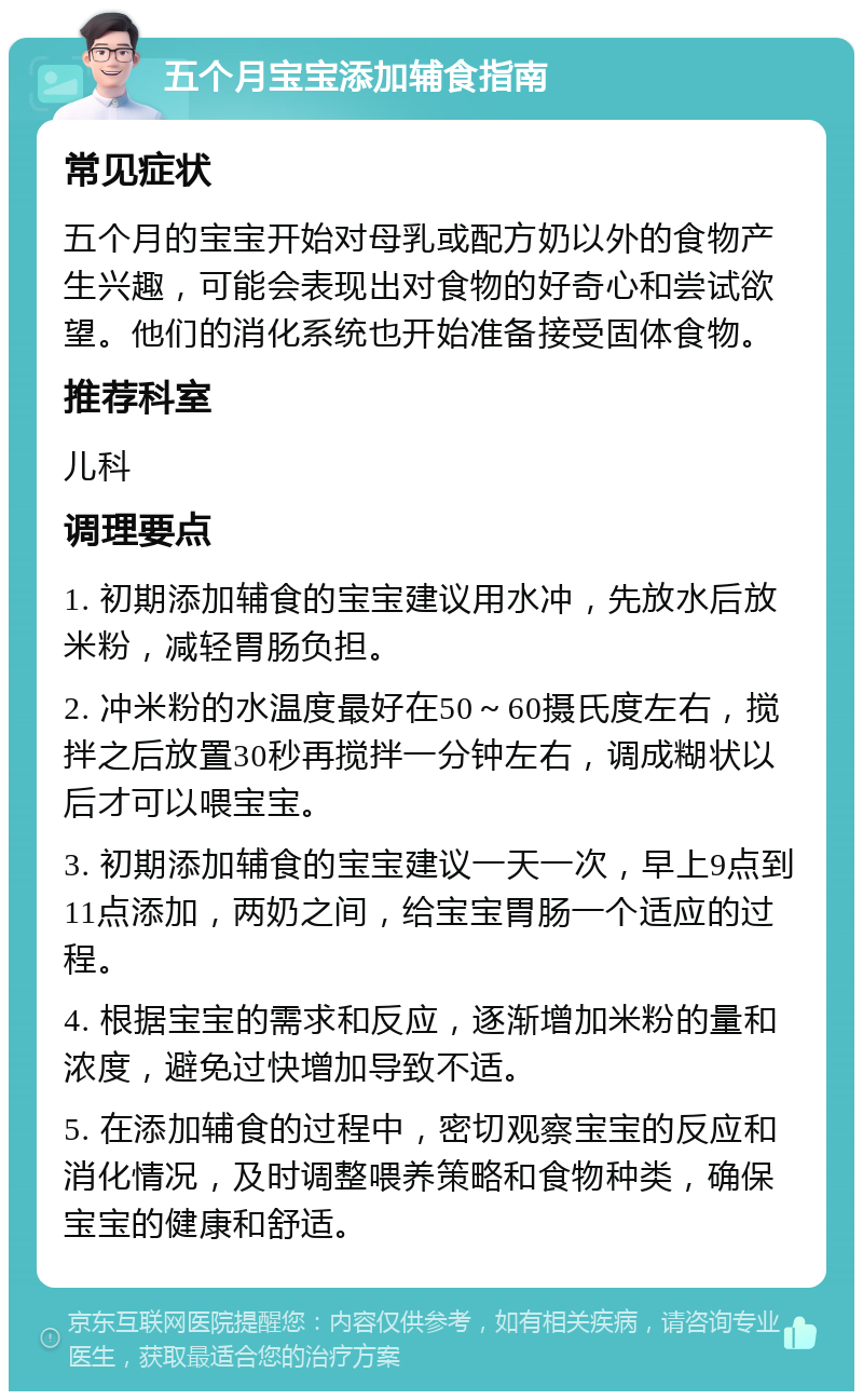 五个月宝宝添加辅食指南 常见症状 五个月的宝宝开始对母乳或配方奶以外的食物产生兴趣，可能会表现出对食物的好奇心和尝试欲望。他们的消化系统也开始准备接受固体食物。 推荐科室 儿科 调理要点 1. 初期添加辅食的宝宝建议用水冲，先放水后放米粉，减轻胃肠负担。 2. 冲米粉的水温度最好在50～60摄氏度左右，搅拌之后放置30秒再搅拌一分钟左右，调成糊状以后才可以喂宝宝。 3. 初期添加辅食的宝宝建议一天一次，早上9点到11点添加，两奶之间，给宝宝胃肠一个适应的过程。 4. 根据宝宝的需求和反应，逐渐增加米粉的量和浓度，避免过快增加导致不适。 5. 在添加辅食的过程中，密切观察宝宝的反应和消化情况，及时调整喂养策略和食物种类，确保宝宝的健康和舒适。