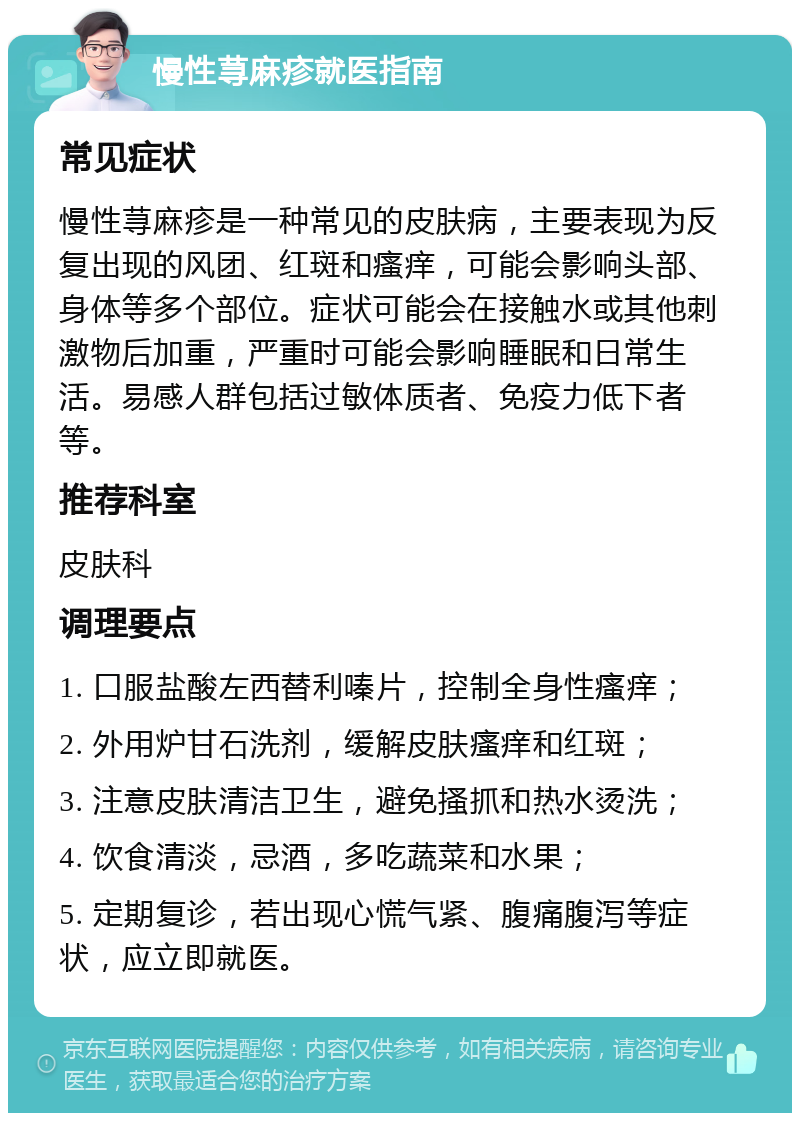 慢性荨麻疹就医指南 常见症状 慢性荨麻疹是一种常见的皮肤病，主要表现为反复出现的风团、红斑和瘙痒，可能会影响头部、身体等多个部位。症状可能会在接触水或其他刺激物后加重，严重时可能会影响睡眠和日常生活。易感人群包括过敏体质者、免疫力低下者等。 推荐科室 皮肤科 调理要点 1. 口服盐酸左西替利嗪片，控制全身性瘙痒； 2. 外用炉甘石洗剂，缓解皮肤瘙痒和红斑； 3. 注意皮肤清洁卫生，避免搔抓和热水烫洗； 4. 饮食清淡，忌酒，多吃蔬菜和水果； 5. 定期复诊，若出现心慌气紧、腹痛腹泻等症状，应立即就医。