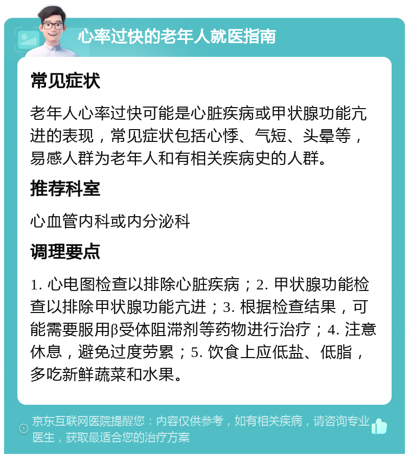 心率过快的老年人就医指南 常见症状 老年人心率过快可能是心脏疾病或甲状腺功能亢进的表现，常见症状包括心悸、气短、头晕等，易感人群为老年人和有相关疾病史的人群。 推荐科室 心血管内科或内分泌科 调理要点 1. 心电图检查以排除心脏疾病；2. 甲状腺功能检查以排除甲状腺功能亢进；3. 根据检查结果，可能需要服用β受体阻滞剂等药物进行治疗；4. 注意休息，避免过度劳累；5. 饮食上应低盐、低脂，多吃新鲜蔬菜和水果。