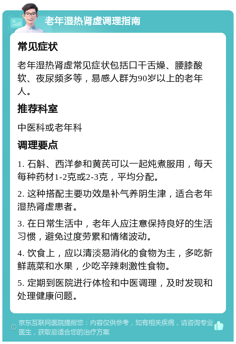 老年湿热肾虚调理指南 常见症状 老年湿热肾虚常见症状包括口干舌燥、腰膝酸软、夜尿频多等，易感人群为90岁以上的老年人。 推荐科室 中医科或老年科 调理要点 1. 石斛、西洋参和黄芪可以一起炖煮服用，每天每种药材1-2克或2-3克，平均分配。 2. 这种搭配主要功效是补气养阴生津，适合老年湿热肾虚患者。 3. 在日常生活中，老年人应注意保持良好的生活习惯，避免过度劳累和情绪波动。 4. 饮食上，应以清淡易消化的食物为主，多吃新鲜蔬菜和水果，少吃辛辣刺激性食物。 5. 定期到医院进行体检和中医调理，及时发现和处理健康问题。