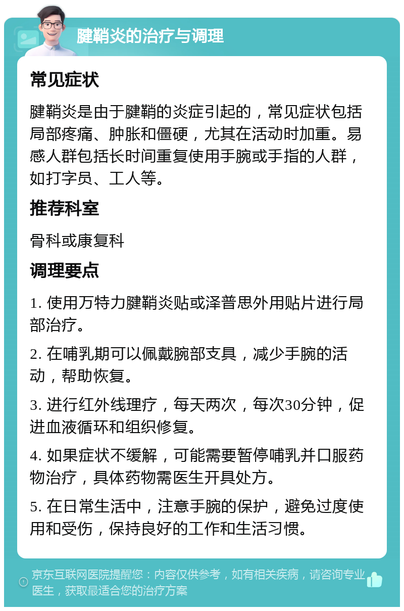 腱鞘炎的治疗与调理 常见症状 腱鞘炎是由于腱鞘的炎症引起的，常见症状包括局部疼痛、肿胀和僵硬，尤其在活动时加重。易感人群包括长时间重复使用手腕或手指的人群，如打字员、工人等。 推荐科室 骨科或康复科 调理要点 1. 使用万特力腱鞘炎贴或泽普思外用贴片进行局部治疗。 2. 在哺乳期可以佩戴腕部支具，减少手腕的活动，帮助恢复。 3. 进行红外线理疗，每天两次，每次30分钟，促进血液循环和组织修复。 4. 如果症状不缓解，可能需要暂停哺乳并口服药物治疗，具体药物需医生开具处方。 5. 在日常生活中，注意手腕的保护，避免过度使用和受伤，保持良好的工作和生活习惯。