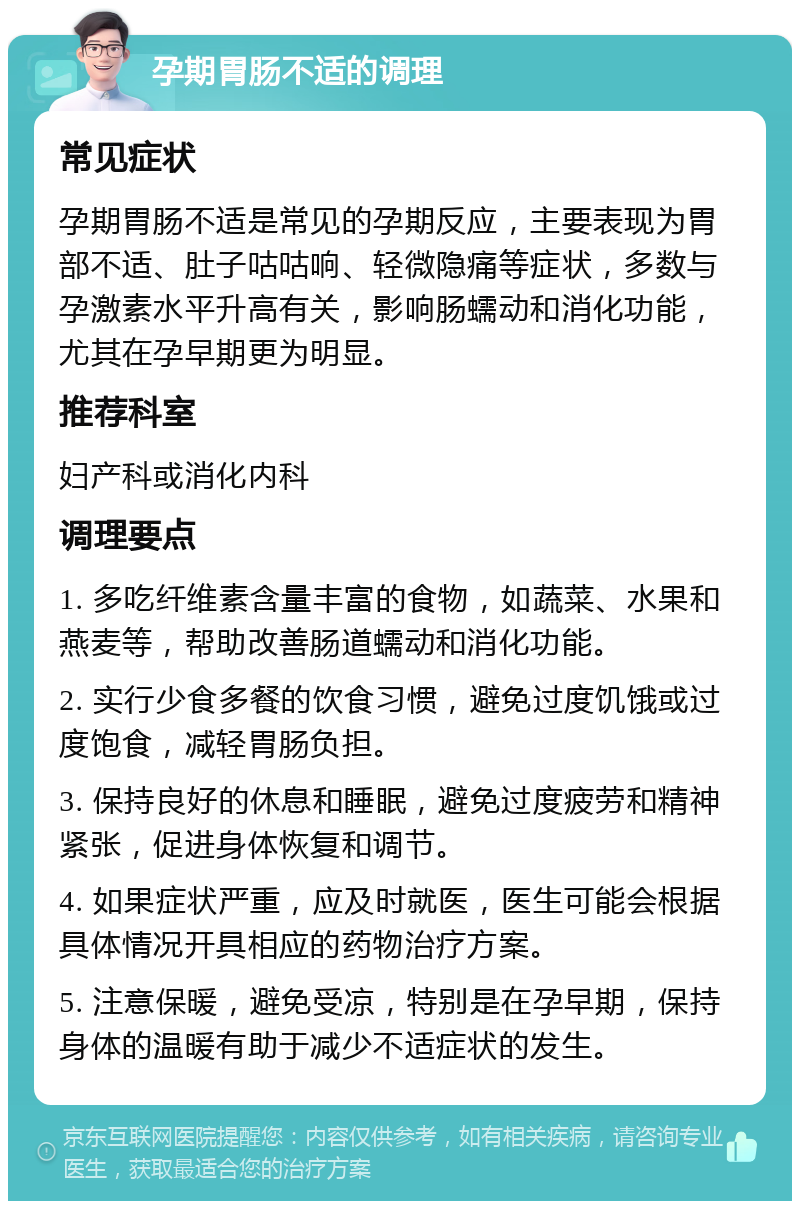 孕期胃肠不适的调理 常见症状 孕期胃肠不适是常见的孕期反应，主要表现为胃部不适、肚子咕咕响、轻微隐痛等症状，多数与孕激素水平升高有关，影响肠蠕动和消化功能，尤其在孕早期更为明显。 推荐科室 妇产科或消化内科 调理要点 1. 多吃纤维素含量丰富的食物，如蔬菜、水果和燕麦等，帮助改善肠道蠕动和消化功能。 2. 实行少食多餐的饮食习惯，避免过度饥饿或过度饱食，减轻胃肠负担。 3. 保持良好的休息和睡眠，避免过度疲劳和精神紧张，促进身体恢复和调节。 4. 如果症状严重，应及时就医，医生可能会根据具体情况开具相应的药物治疗方案。 5. 注意保暖，避免受凉，特别是在孕早期，保持身体的温暖有助于减少不适症状的发生。