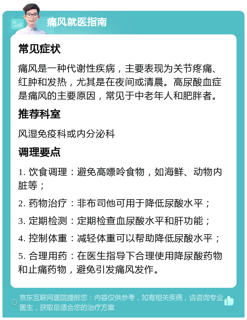 痛风就医指南 常见症状 痛风是一种代谢性疾病，主要表现为关节疼痛、红肿和发热，尤其是在夜间或清晨。高尿酸血症是痛风的主要原因，常见于中老年人和肥胖者。 推荐科室 风湿免疫科或内分泌科 调理要点 1. 饮食调理：避免高嘌呤食物，如海鲜、动物内脏等； 2. 药物治疗：非布司他可用于降低尿酸水平； 3. 定期检测：定期检查血尿酸水平和肝功能； 4. 控制体重：减轻体重可以帮助降低尿酸水平； 5. 合理用药：在医生指导下合理使用降尿酸药物和止痛药物，避免引发痛风发作。