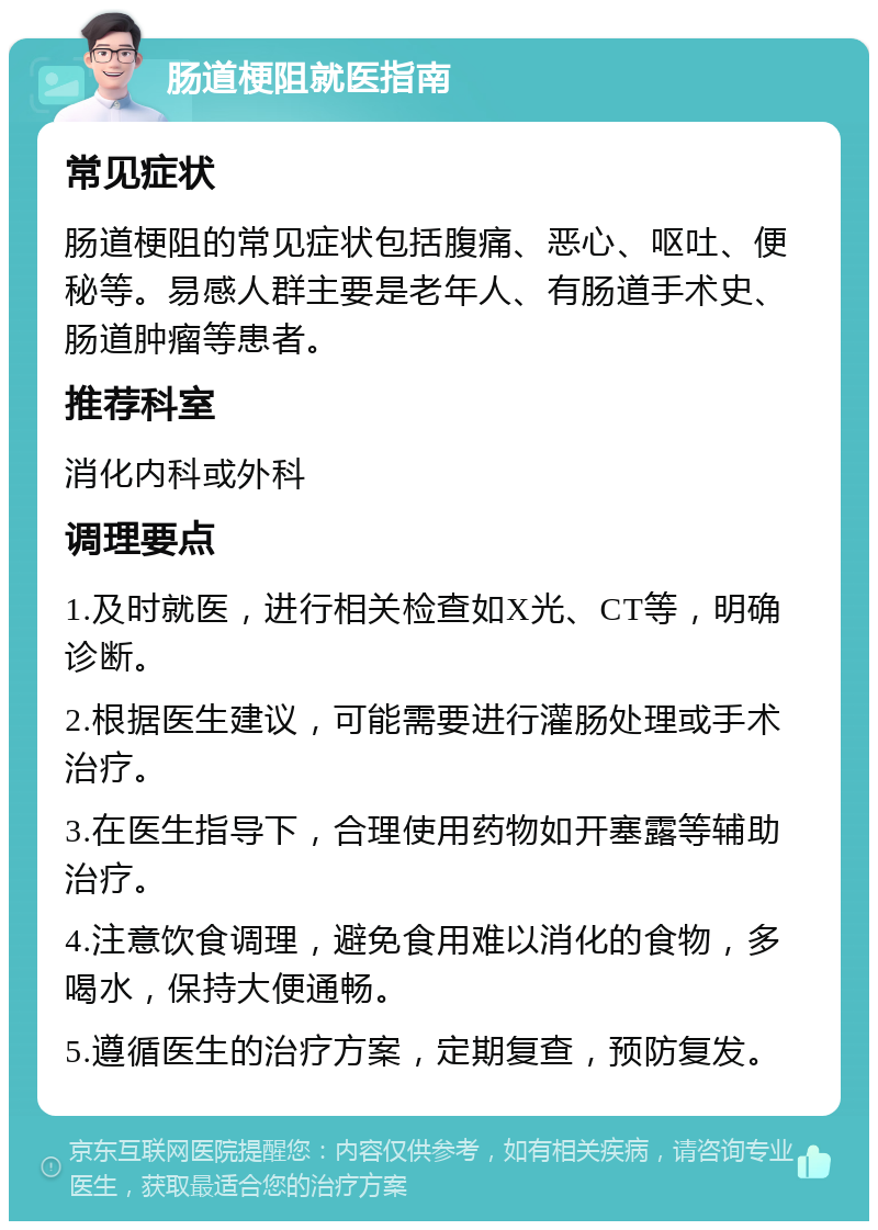 肠道梗阻就医指南 常见症状 肠道梗阻的常见症状包括腹痛、恶心、呕吐、便秘等。易感人群主要是老年人、有肠道手术史、肠道肿瘤等患者。 推荐科室 消化内科或外科 调理要点 1.及时就医，进行相关检查如X光、CT等，明确诊断。 2.根据医生建议，可能需要进行灌肠处理或手术治疗。 3.在医生指导下，合理使用药物如开塞露等辅助治疗。 4.注意饮食调理，避免食用难以消化的食物，多喝水，保持大便通畅。 5.遵循医生的治疗方案，定期复查，预防复发。