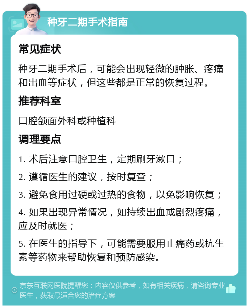 种牙二期手术指南 常见症状 种牙二期手术后，可能会出现轻微的肿胀、疼痛和出血等症状，但这些都是正常的恢复过程。 推荐科室 口腔颌面外科或种植科 调理要点 1. 术后注意口腔卫生，定期刷牙漱口； 2. 遵循医生的建议，按时复查； 3. 避免食用过硬或过热的食物，以免影响恢复； 4. 如果出现异常情况，如持续出血或剧烈疼痛，应及时就医； 5. 在医生的指导下，可能需要服用止痛药或抗生素等药物来帮助恢复和预防感染。