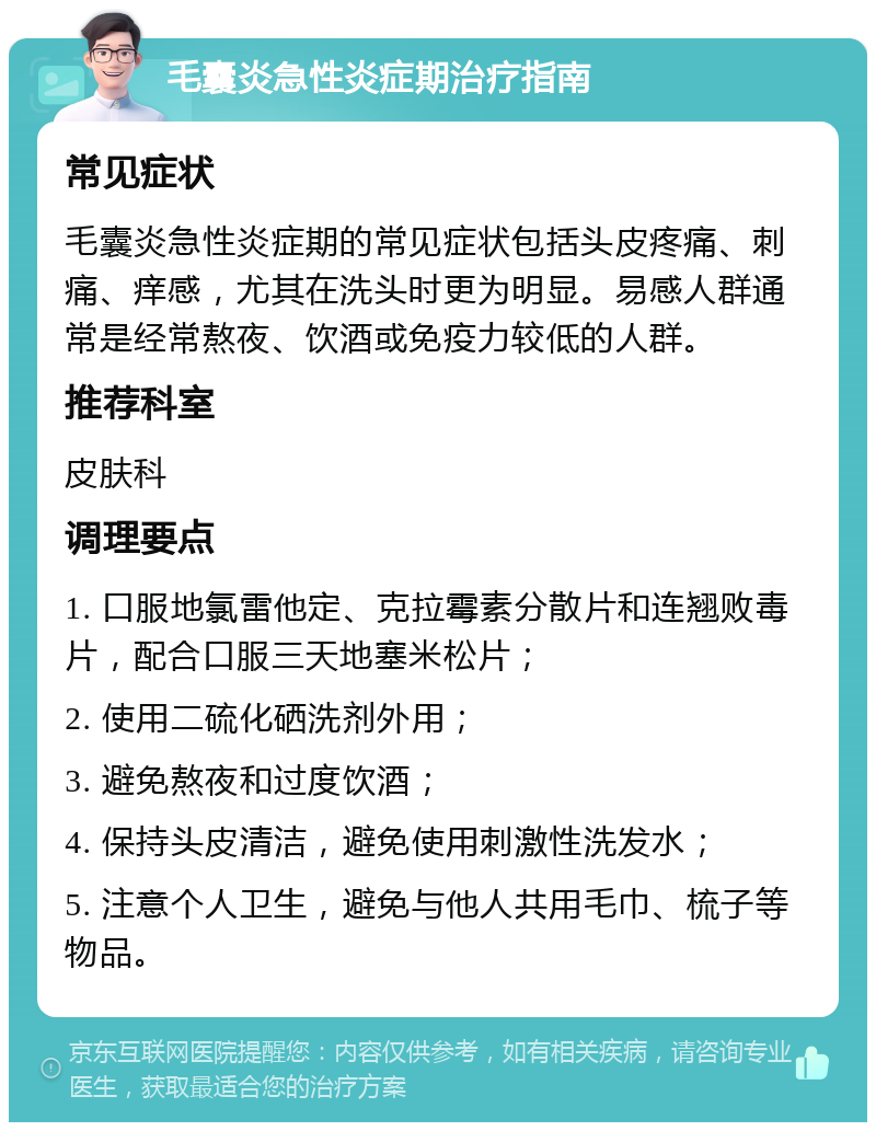 毛囊炎急性炎症期治疗指南 常见症状 毛囊炎急性炎症期的常见症状包括头皮疼痛、刺痛、痒感，尤其在洗头时更为明显。易感人群通常是经常熬夜、饮酒或免疫力较低的人群。 推荐科室 皮肤科 调理要点 1. 口服地氯雷他定、克拉霉素分散片和连翘败毒片，配合口服三天地塞米松片； 2. 使用二硫化硒洗剂外用； 3. 避免熬夜和过度饮酒； 4. 保持头皮清洁，避免使用刺激性洗发水； 5. 注意个人卫生，避免与他人共用毛巾、梳子等物品。