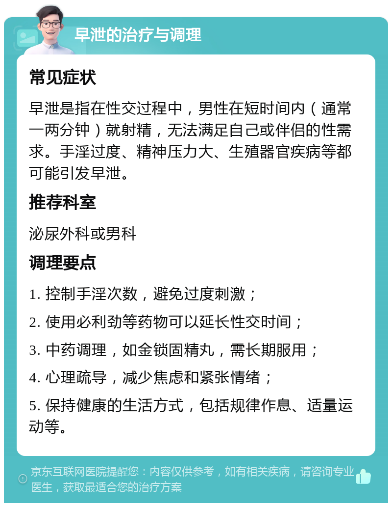 早泄的治疗与调理 常见症状 早泄是指在性交过程中，男性在短时间内（通常一两分钟）就射精，无法满足自己或伴侣的性需求。手淫过度、精神压力大、生殖器官疾病等都可能引发早泄。 推荐科室 泌尿外科或男科 调理要点 1. 控制手淫次数，避免过度刺激； 2. 使用必利劲等药物可以延长性交时间； 3. 中药调理，如金锁固精丸，需长期服用； 4. 心理疏导，减少焦虑和紧张情绪； 5. 保持健康的生活方式，包括规律作息、适量运动等。