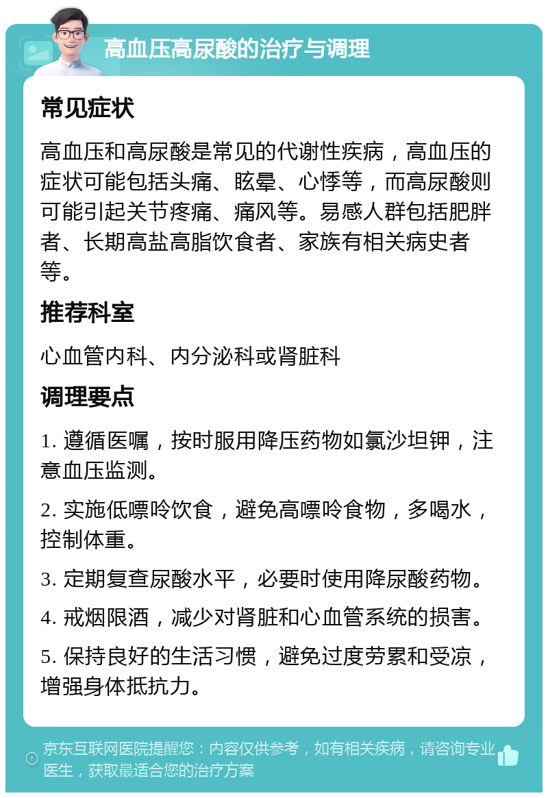 高血压高尿酸的治疗与调理 常见症状 高血压和高尿酸是常见的代谢性疾病，高血压的症状可能包括头痛、眩晕、心悸等，而高尿酸则可能引起关节疼痛、痛风等。易感人群包括肥胖者、长期高盐高脂饮食者、家族有相关病史者等。 推荐科室 心血管内科、内分泌科或肾脏科 调理要点 1. 遵循医嘱，按时服用降压药物如氯沙坦钾，注意血压监测。 2. 实施低嘌呤饮食，避免高嘌呤食物，多喝水，控制体重。 3. 定期复查尿酸水平，必要时使用降尿酸药物。 4. 戒烟限酒，减少对肾脏和心血管系统的损害。 5. 保持良好的生活习惯，避免过度劳累和受凉，增强身体抵抗力。