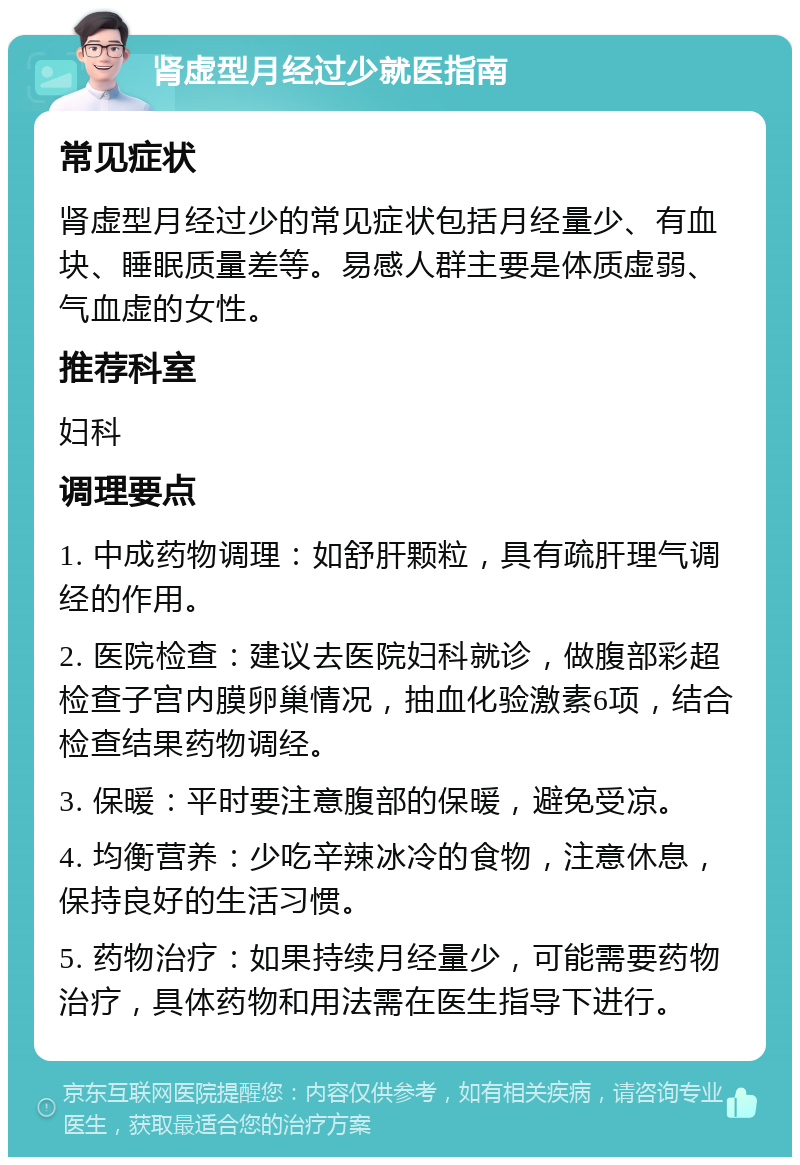 肾虚型月经过少就医指南 常见症状 肾虚型月经过少的常见症状包括月经量少、有血块、睡眠质量差等。易感人群主要是体质虚弱、气血虚的女性。 推荐科室 妇科 调理要点 1. 中成药物调理：如舒肝颗粒，具有疏肝理气调经的作用。 2. 医院检查：建议去医院妇科就诊，做腹部彩超检查子宫内膜卵巢情况，抽血化验激素6项，结合检查结果药物调经。 3. 保暖：平时要注意腹部的保暖，避免受凉。 4. 均衡营养：少吃辛辣冰冷的食物，注意休息，保持良好的生活习惯。 5. 药物治疗：如果持续月经量少，可能需要药物治疗，具体药物和用法需在医生指导下进行。