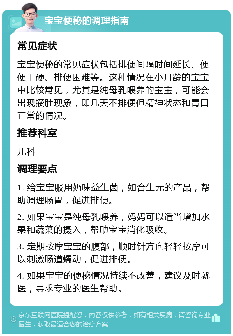 宝宝便秘的调理指南 常见症状 宝宝便秘的常见症状包括排便间隔时间延长、便便干硬、排便困难等。这种情况在小月龄的宝宝中比较常见，尤其是纯母乳喂养的宝宝，可能会出现攒肚现象，即几天不排便但精神状态和胃口正常的情况。 推荐科室 儿科 调理要点 1. 给宝宝服用奶味益生菌，如合生元的产品，帮助调理肠胃，促进排便。 2. 如果宝宝是纯母乳喂养，妈妈可以适当增加水果和蔬菜的摄入，帮助宝宝消化吸收。 3. 定期按摩宝宝的腹部，顺时针方向轻轻按摩可以刺激肠道蠕动，促进排便。 4. 如果宝宝的便秘情况持续不改善，建议及时就医，寻求专业的医生帮助。