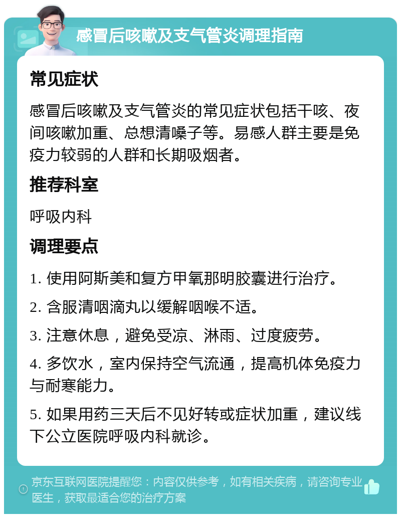 感冒后咳嗽及支气管炎调理指南 常见症状 感冒后咳嗽及支气管炎的常见症状包括干咳、夜间咳嗽加重、总想清嗓子等。易感人群主要是免疫力较弱的人群和长期吸烟者。 推荐科室 呼吸内科 调理要点 1. 使用阿斯美和复方甲氧那明胶囊进行治疗。 2. 含服清咽滴丸以缓解咽喉不适。 3. 注意休息，避免受凉、淋雨、过度疲劳。 4. 多饮水，室内保持空气流通，提高机体免疫力与耐寒能力。 5. 如果用药三天后不见好转或症状加重，建议线下公立医院呼吸内科就诊。