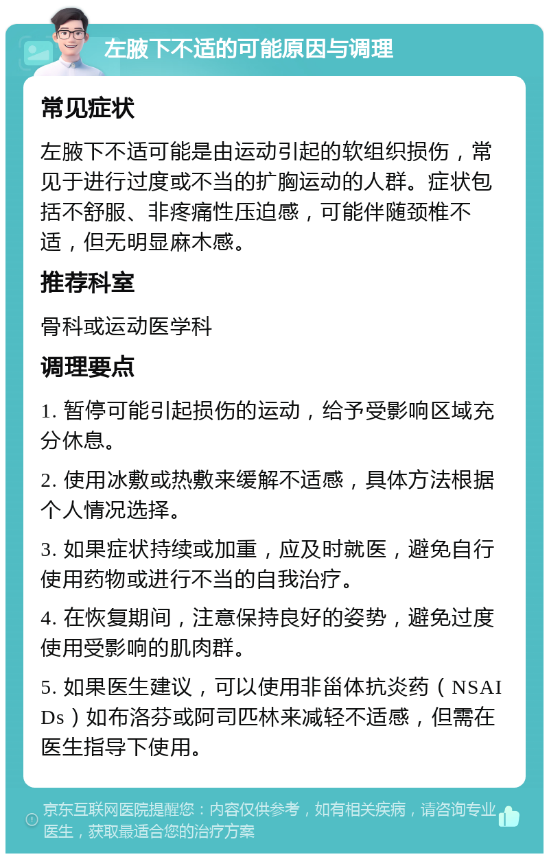 左腋下不适的可能原因与调理 常见症状 左腋下不适可能是由运动引起的软组织损伤，常见于进行过度或不当的扩胸运动的人群。症状包括不舒服、非疼痛性压迫感，可能伴随颈椎不适，但无明显麻木感。 推荐科室 骨科或运动医学科 调理要点 1. 暂停可能引起损伤的运动，给予受影响区域充分休息。 2. 使用冰敷或热敷来缓解不适感，具体方法根据个人情况选择。 3. 如果症状持续或加重，应及时就医，避免自行使用药物或进行不当的自我治疗。 4. 在恢复期间，注意保持良好的姿势，避免过度使用受影响的肌肉群。 5. 如果医生建议，可以使用非甾体抗炎药（NSAIDs）如布洛芬或阿司匹林来减轻不适感，但需在医生指导下使用。