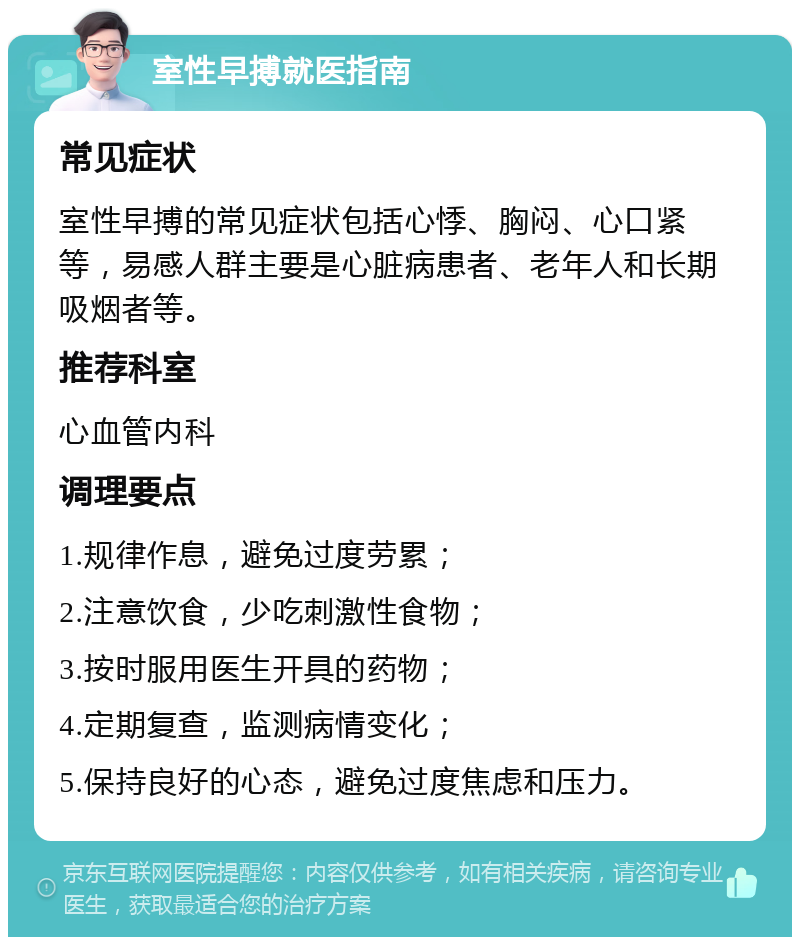 室性早搏就医指南 常见症状 室性早搏的常见症状包括心悸、胸闷、心口紧等，易感人群主要是心脏病患者、老年人和长期吸烟者等。 推荐科室 心血管内科 调理要点 1.规律作息，避免过度劳累； 2.注意饮食，少吃刺激性食物； 3.按时服用医生开具的药物； 4.定期复查，监测病情变化； 5.保持良好的心态，避免过度焦虑和压力。