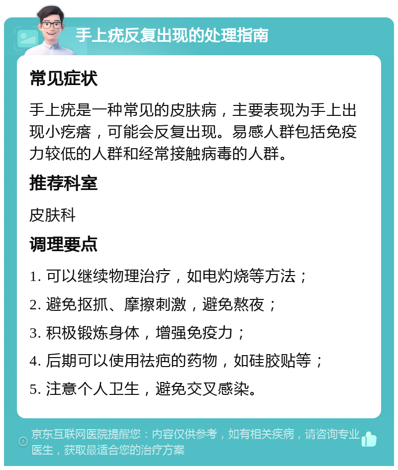 手上疣反复出现的处理指南 常见症状 手上疣是一种常见的皮肤病，主要表现为手上出现小疙瘩，可能会反复出现。易感人群包括免疫力较低的人群和经常接触病毒的人群。 推荐科室 皮肤科 调理要点 1. 可以继续物理治疗，如电灼烧等方法； 2. 避免抠抓、摩擦刺激，避免熬夜； 3. 积极锻炼身体，增强免疫力； 4. 后期可以使用祛疤的药物，如硅胶贴等； 5. 注意个人卫生，避免交叉感染。