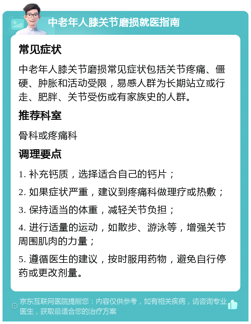 中老年人膝关节磨损就医指南 常见症状 中老年人膝关节磨损常见症状包括关节疼痛、僵硬、肿胀和活动受限，易感人群为长期站立或行走、肥胖、关节受伤或有家族史的人群。 推荐科室 骨科或疼痛科 调理要点 1. 补充钙质，选择适合自己的钙片； 2. 如果症状严重，建议到疼痛科做理疗或热敷； 3. 保持适当的体重，减轻关节负担； 4. 进行适量的运动，如散步、游泳等，增强关节周围肌肉的力量； 5. 遵循医生的建议，按时服用药物，避免自行停药或更改剂量。