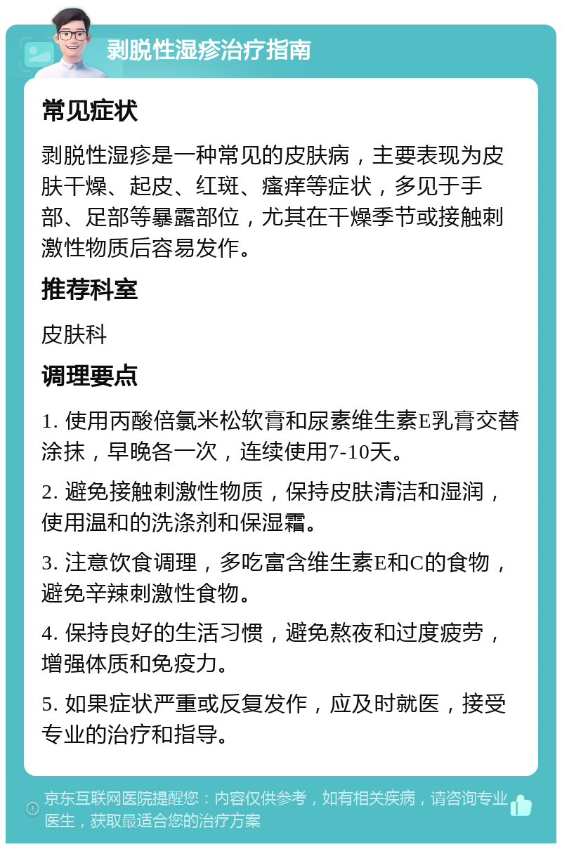 剥脱性湿疹治疗指南 常见症状 剥脱性湿疹是一种常见的皮肤病，主要表现为皮肤干燥、起皮、红斑、瘙痒等症状，多见于手部、足部等暴露部位，尤其在干燥季节或接触刺激性物质后容易发作。 推荐科室 皮肤科 调理要点 1. 使用丙酸倍氯米松软膏和尿素维生素E乳膏交替涂抹，早晚各一次，连续使用7-10天。 2. 避免接触刺激性物质，保持皮肤清洁和湿润，使用温和的洗涤剂和保湿霜。 3. 注意饮食调理，多吃富含维生素E和C的食物，避免辛辣刺激性食物。 4. 保持良好的生活习惯，避免熬夜和过度疲劳，增强体质和免疫力。 5. 如果症状严重或反复发作，应及时就医，接受专业的治疗和指导。