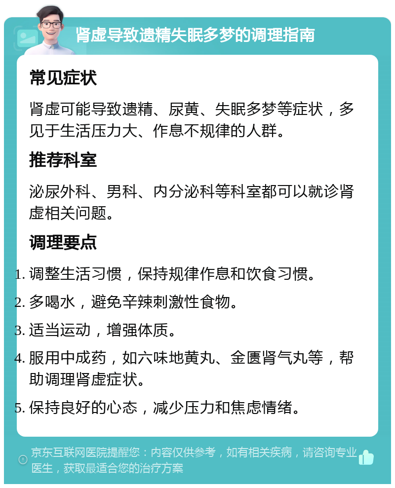 肾虚导致遗精失眠多梦的调理指南 常见症状 肾虚可能导致遗精、尿黄、失眠多梦等症状，多见于生活压力大、作息不规律的人群。 推荐科室 泌尿外科、男科、内分泌科等科室都可以就诊肾虚相关问题。 调理要点 调整生活习惯，保持规律作息和饮食习惯。 多喝水，避免辛辣刺激性食物。 适当运动，增强体质。 服用中成药，如六味地黄丸、金匮肾气丸等，帮助调理肾虚症状。 保持良好的心态，减少压力和焦虑情绪。