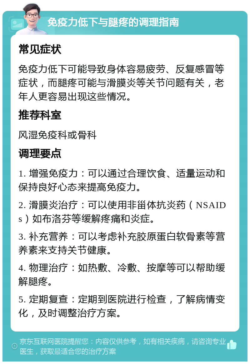 免疫力低下与腿疼的调理指南 常见症状 免疫力低下可能导致身体容易疲劳、反复感冒等症状，而腿疼可能与滑膜炎等关节问题有关，老年人更容易出现这些情况。 推荐科室 风湿免疫科或骨科 调理要点 1. 增强免疫力：可以通过合理饮食、适量运动和保持良好心态来提高免疫力。 2. 滑膜炎治疗：可以使用非甾体抗炎药（NSAIDs）如布洛芬等缓解疼痛和炎症。 3. 补充营养：可以考虑补充胶原蛋白软骨素等营养素来支持关节健康。 4. 物理治疗：如热敷、冷敷、按摩等可以帮助缓解腿疼。 5. 定期复查：定期到医院进行检查，了解病情变化，及时调整治疗方案。