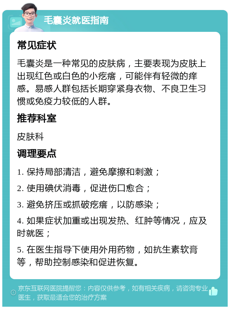 毛囊炎就医指南 常见症状 毛囊炎是一种常见的皮肤病，主要表现为皮肤上出现红色或白色的小疙瘩，可能伴有轻微的痒感。易感人群包括长期穿紧身衣物、不良卫生习惯或免疫力较低的人群。 推荐科室 皮肤科 调理要点 1. 保持局部清洁，避免摩擦和刺激； 2. 使用碘伏消毒，促进伤口愈合； 3. 避免挤压或抓破疙瘩，以防感染； 4. 如果症状加重或出现发热、红肿等情况，应及时就医； 5. 在医生指导下使用外用药物，如抗生素软膏等，帮助控制感染和促进恢复。