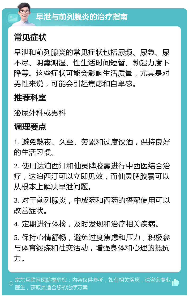 早泄与前列腺炎的治疗指南 常见症状 早泄和前列腺炎的常见症状包括尿频、尿急、尿不尽、阴囊潮湿、性生活时间短暂、勃起力度下降等。这些症状可能会影响生活质量，尤其是对男性来说，可能会引起焦虑和自卑感。 推荐科室 泌尿外科或男科 调理要点 1. 避免熬夜、久坐、劳累和过度饮酒，保持良好的生活习惯。 2. 使用达泊西汀和仙灵脾胶囊进行中西医结合治疗，达泊西汀可以立即见效，而仙灵脾胶囊可以从根本上解决早泄问题。 3. 对于前列腺炎，中成药和西药的搭配使用可以改善症状。 4. 定期进行体检，及时发现和治疗相关疾病。 5. 保持心情舒畅，避免过度焦虑和压力，积极参与体育锻炼和社交活动，增强身体和心理的抵抗力。