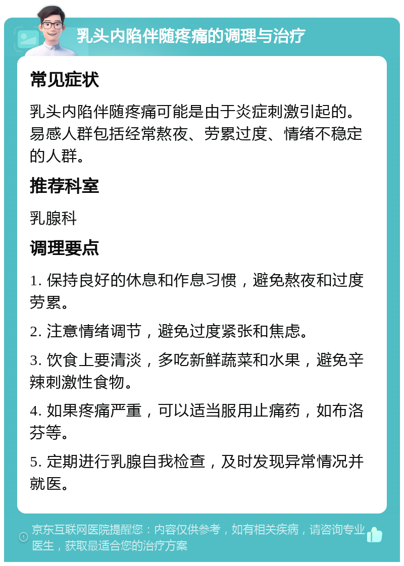 乳头内陷伴随疼痛的调理与治疗 常见症状 乳头内陷伴随疼痛可能是由于炎症刺激引起的。易感人群包括经常熬夜、劳累过度、情绪不稳定的人群。 推荐科室 乳腺科 调理要点 1. 保持良好的休息和作息习惯，避免熬夜和过度劳累。 2. 注意情绪调节，避免过度紧张和焦虑。 3. 饮食上要清淡，多吃新鲜蔬菜和水果，避免辛辣刺激性食物。 4. 如果疼痛严重，可以适当服用止痛药，如布洛芬等。 5. 定期进行乳腺自我检查，及时发现异常情况并就医。