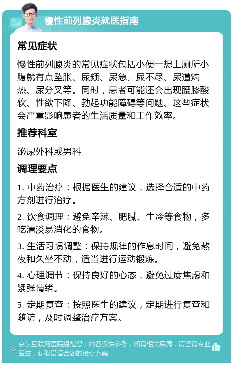 慢性前列腺炎就医指南 常见症状 慢性前列腺炎的常见症状包括小便一想上厕所小腹就有点坠胀、尿频、尿急、尿不尽、尿道灼热、尿分叉等。同时，患者可能还会出现腰膝酸软、性欲下降、勃起功能障碍等问题。这些症状会严重影响患者的生活质量和工作效率。 推荐科室 泌尿外科或男科 调理要点 1. 中药治疗：根据医生的建议，选择合适的中药方剂进行治疗。 2. 饮食调理：避免辛辣、肥腻、生冷等食物，多吃清淡易消化的食物。 3. 生活习惯调整：保持规律的作息时间，避免熬夜和久坐不动，适当进行运动锻炼。 4. 心理调节：保持良好的心态，避免过度焦虑和紧张情绪。 5. 定期复查：按照医生的建议，定期进行复查和随访，及时调整治疗方案。