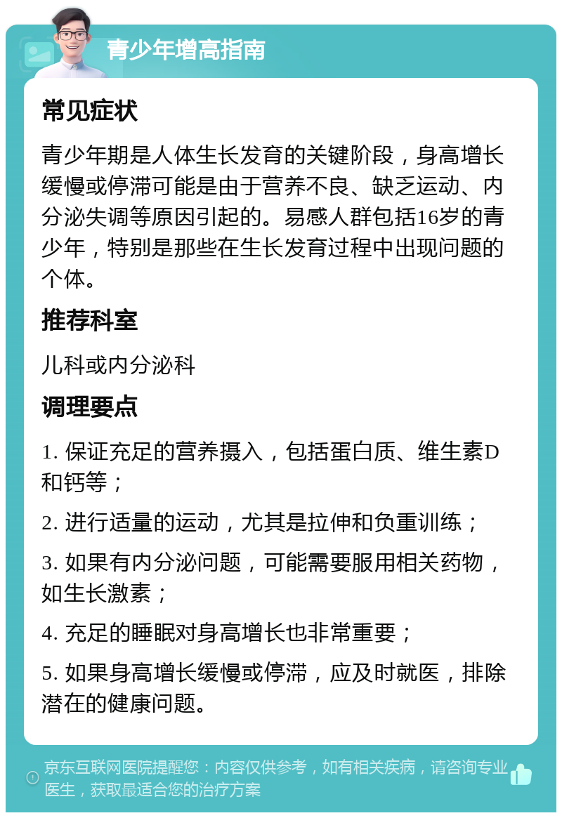 青少年增高指南 常见症状 青少年期是人体生长发育的关键阶段，身高增长缓慢或停滞可能是由于营养不良、缺乏运动、内分泌失调等原因引起的。易感人群包括16岁的青少年，特别是那些在生长发育过程中出现问题的个体。 推荐科室 儿科或内分泌科 调理要点 1. 保证充足的营养摄入，包括蛋白质、维生素D和钙等； 2. 进行适量的运动，尤其是拉伸和负重训练； 3. 如果有内分泌问题，可能需要服用相关药物，如生长激素； 4. 充足的睡眠对身高增长也非常重要； 5. 如果身高增长缓慢或停滞，应及时就医，排除潜在的健康问题。