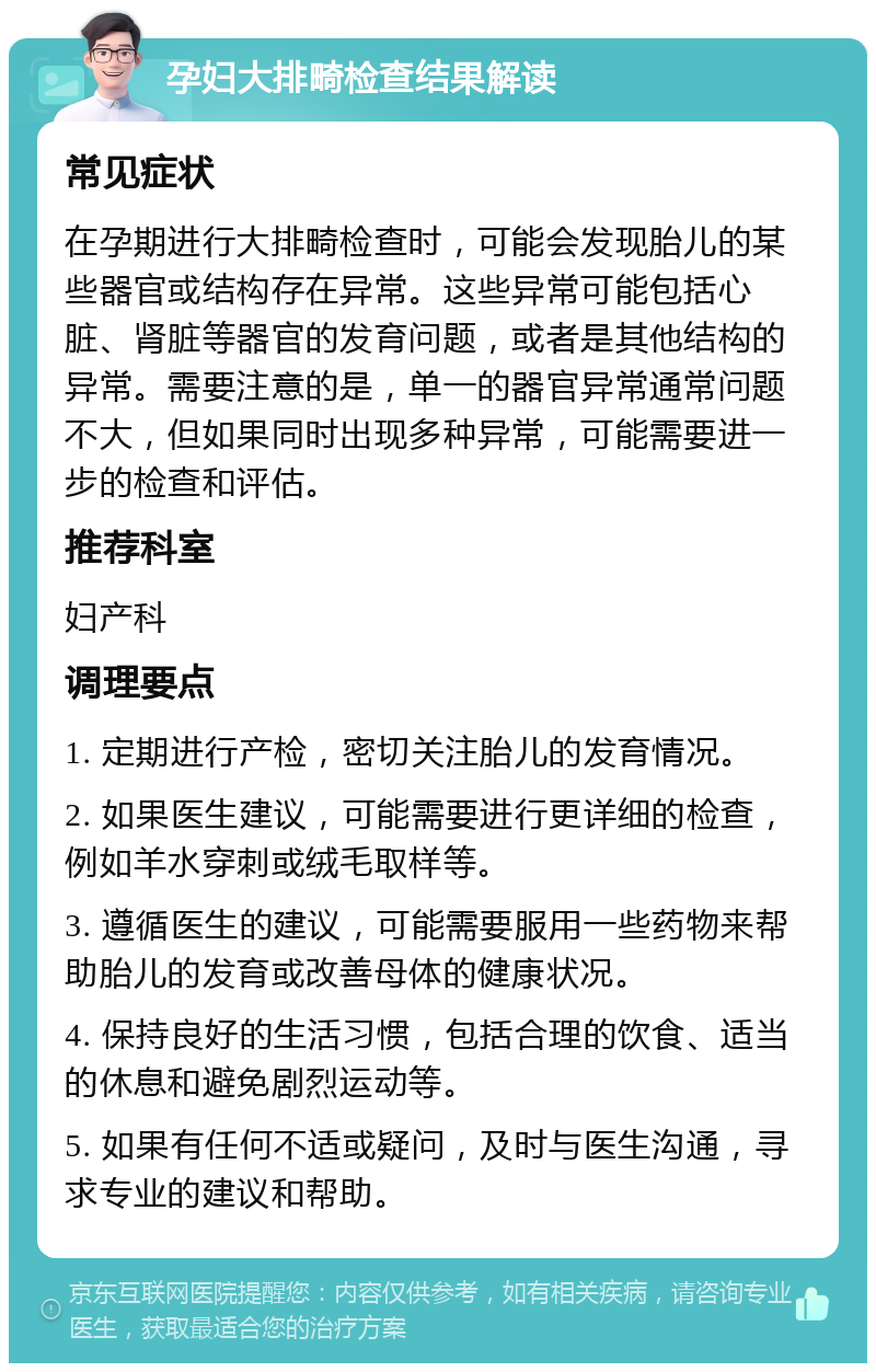 孕妇大排畸检查结果解读 常见症状 在孕期进行大排畸检查时，可能会发现胎儿的某些器官或结构存在异常。这些异常可能包括心脏、肾脏等器官的发育问题，或者是其他结构的异常。需要注意的是，单一的器官异常通常问题不大，但如果同时出现多种异常，可能需要进一步的检查和评估。 推荐科室 妇产科 调理要点 1. 定期进行产检，密切关注胎儿的发育情况。 2. 如果医生建议，可能需要进行更详细的检查，例如羊水穿刺或绒毛取样等。 3. 遵循医生的建议，可能需要服用一些药物来帮助胎儿的发育或改善母体的健康状况。 4. 保持良好的生活习惯，包括合理的饮食、适当的休息和避免剧烈运动等。 5. 如果有任何不适或疑问，及时与医生沟通，寻求专业的建议和帮助。