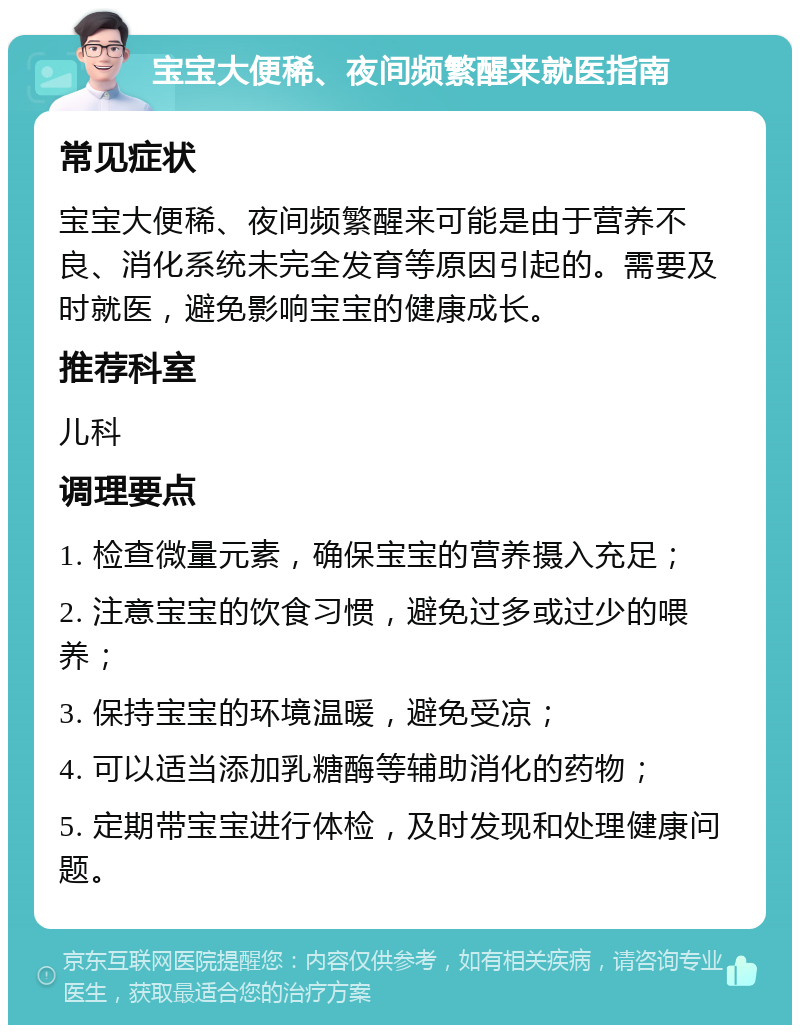 宝宝大便稀、夜间频繁醒来就医指南 常见症状 宝宝大便稀、夜间频繁醒来可能是由于营养不良、消化系统未完全发育等原因引起的。需要及时就医，避免影响宝宝的健康成长。 推荐科室 儿科 调理要点 1. 检查微量元素，确保宝宝的营养摄入充足； 2. 注意宝宝的饮食习惯，避免过多或过少的喂养； 3. 保持宝宝的环境温暖，避免受凉； 4. 可以适当添加乳糖酶等辅助消化的药物； 5. 定期带宝宝进行体检，及时发现和处理健康问题。