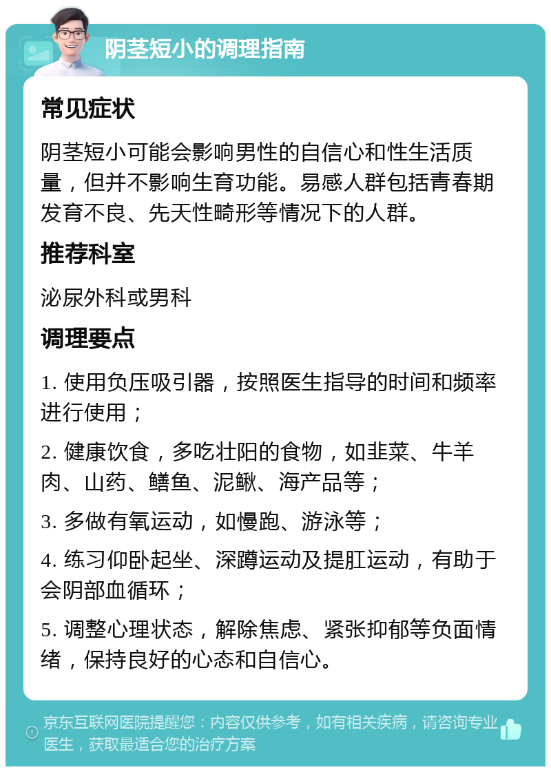 阴茎短小的调理指南 常见症状 阴茎短小可能会影响男性的自信心和性生活质量，但并不影响生育功能。易感人群包括青春期发育不良、先天性畸形等情况下的人群。 推荐科室 泌尿外科或男科 调理要点 1. 使用负压吸引器，按照医生指导的时间和频率进行使用； 2. 健康饮食，多吃壮阳的食物，如韭菜、牛羊肉、山药、鳝鱼、泥鳅、海产品等； 3. 多做有氧运动，如慢跑、游泳等； 4. 练习仰卧起坐、深蹲运动及提肛运动，有助于会阴部血循环； 5. 调整心理状态，解除焦虑、紧张抑郁等负面情绪，保持良好的心态和自信心。