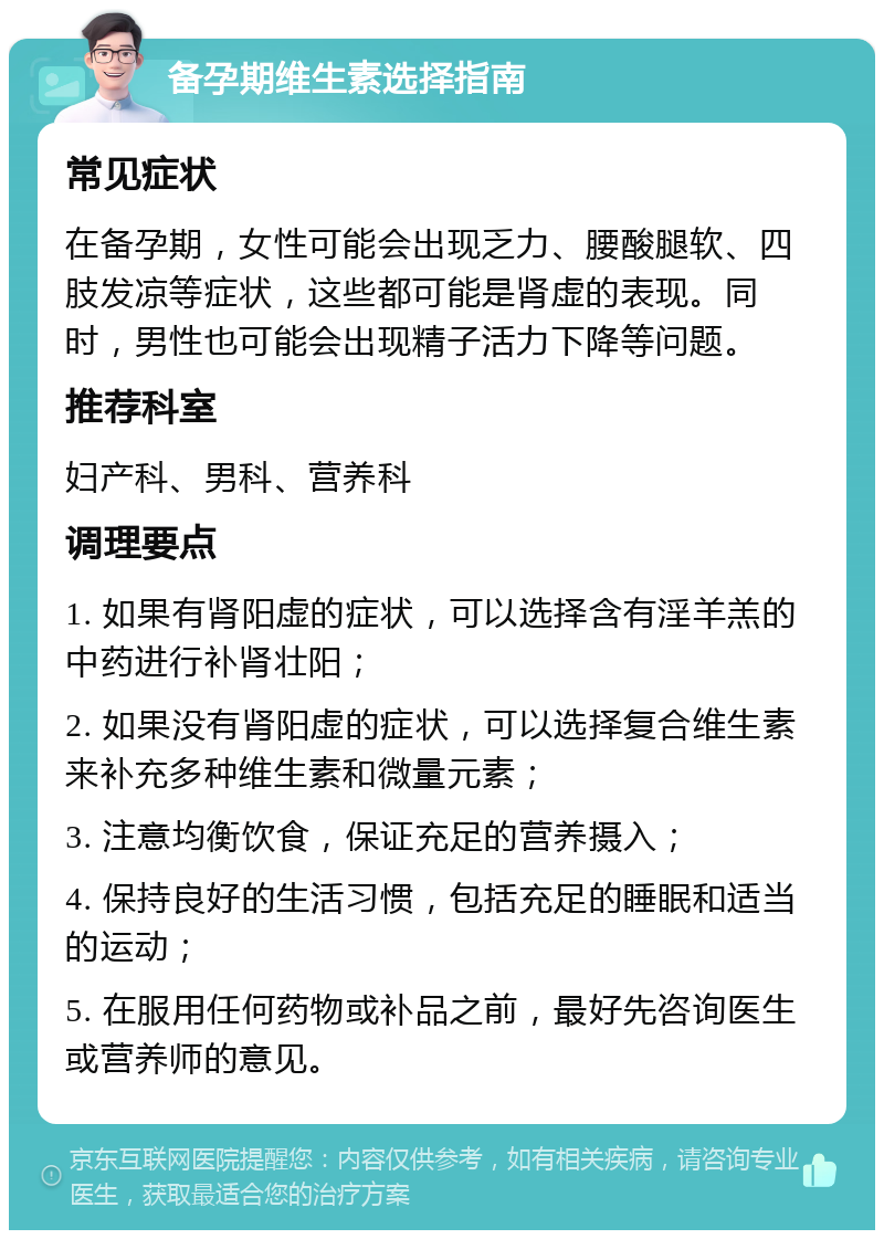 备孕期维生素选择指南 常见症状 在备孕期，女性可能会出现乏力、腰酸腿软、四肢发凉等症状，这些都可能是肾虚的表现。同时，男性也可能会出现精子活力下降等问题。 推荐科室 妇产科、男科、营养科 调理要点 1. 如果有肾阳虚的症状，可以选择含有淫羊羔的中药进行补肾壮阳； 2. 如果没有肾阳虚的症状，可以选择复合维生素来补充多种维生素和微量元素； 3. 注意均衡饮食，保证充足的营养摄入； 4. 保持良好的生活习惯，包括充足的睡眠和适当的运动； 5. 在服用任何药物或补品之前，最好先咨询医生或营养师的意见。