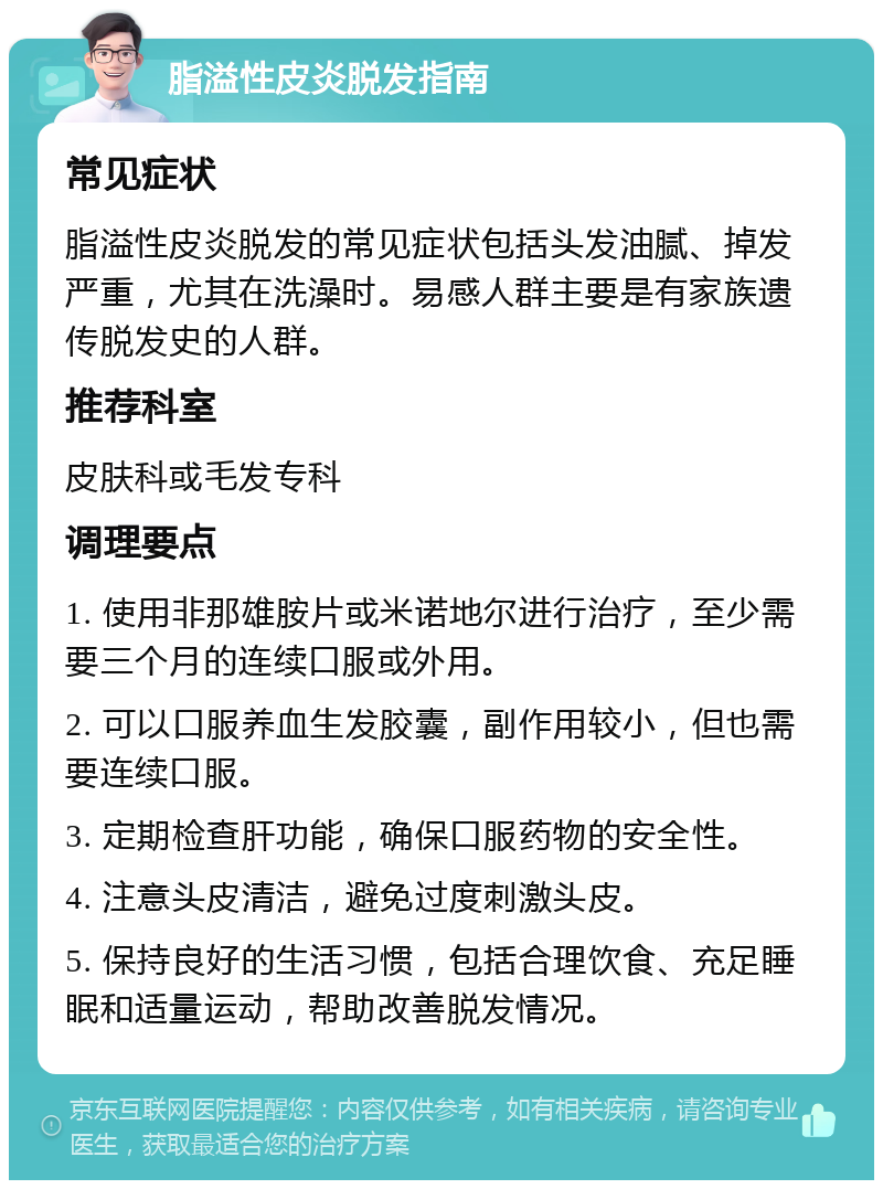 脂溢性皮炎脱发指南 常见症状 脂溢性皮炎脱发的常见症状包括头发油腻、掉发严重，尤其在洗澡时。易感人群主要是有家族遗传脱发史的人群。 推荐科室 皮肤科或毛发专科 调理要点 1. 使用非那雄胺片或米诺地尔进行治疗，至少需要三个月的连续口服或外用。 2. 可以口服养血生发胶囊，副作用较小，但也需要连续口服。 3. 定期检查肝功能，确保口服药物的安全性。 4. 注意头皮清洁，避免过度刺激头皮。 5. 保持良好的生活习惯，包括合理饮食、充足睡眠和适量运动，帮助改善脱发情况。